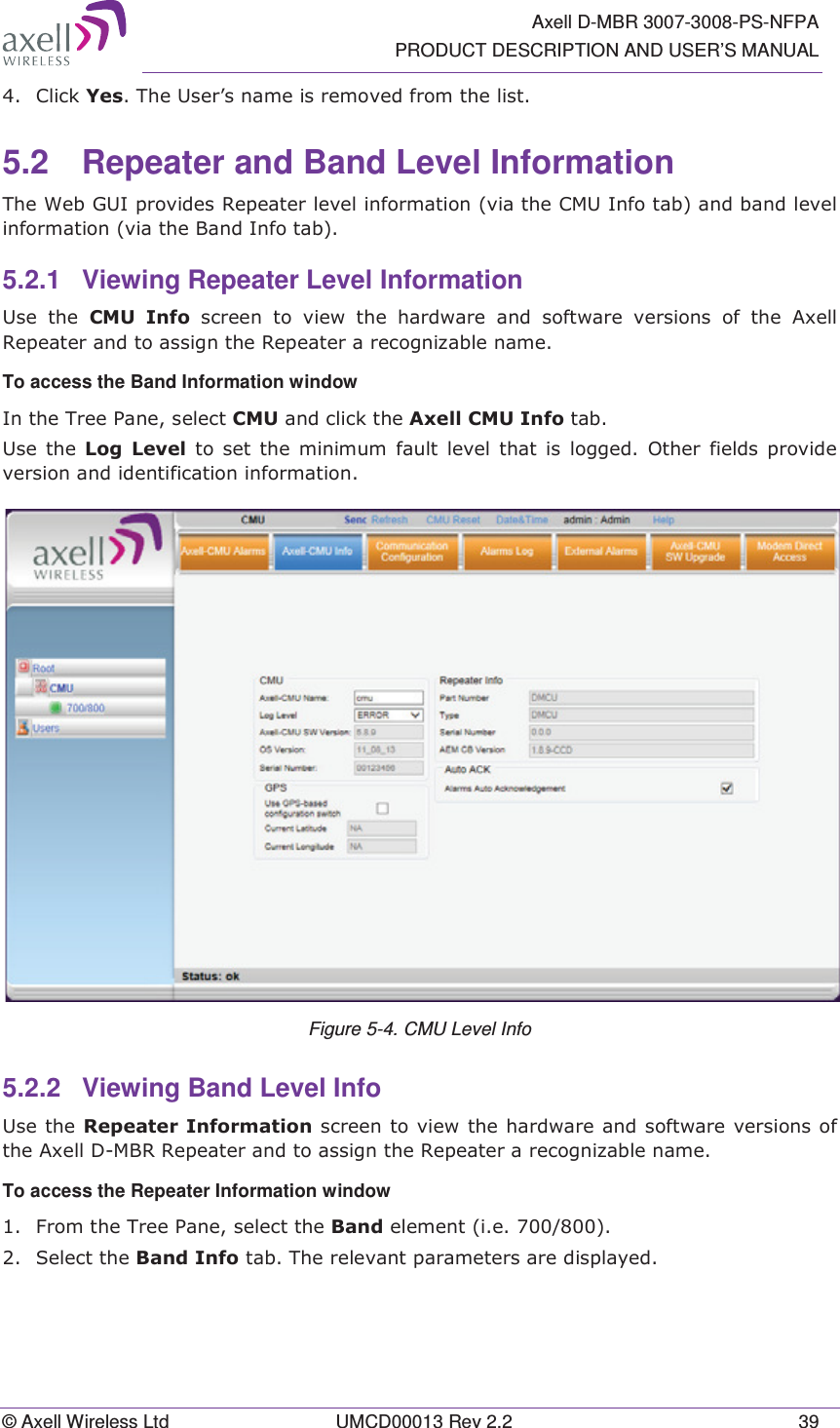   Axell D-MBR 3007-3008-PS-NFPA PRODUCT DESCRIPTION AND USER’S MANUAL © Axell Wireless Ltd  UMCD00013 Rev 2.2  39  &amp;OLFN&lt;HV7KH8VHU¶VQDPHLVUHPRYHGIURPWKHOLVW5.2  Repeater and Band Level Information 7KH:HE*8,SURYLGHV5HSHDWHUOHYHOLQIRUPDWLRQYLDWKH&amp;08,QIRWDEDQGEDQGOHYHOLQIRUPDWLRQYLDWKH%DQG,QIRWDE5.2.1  Viewing Repeater Level Information 8VH WKH &amp;08 ,QIR VFUHHQWRYLHZWKHKDUGZDUHDQGVRIWZDUHYHUVLRQVRIWKH$[HOO5HSHDWHUDQGWRDVVLJQWKH5HSHDWHUDUHFRJQL]DEOHQDPHTo access the Band Information window ,QWKH7UHH3DQHVHOHFW&amp;08DQGFOLFNWKH$[HOO&amp;08,QIRWDE8VH WKH /RJ /HYHO WRVHWWKHPLQLPXPIDXOWOHYHOWKDWLVORJJHG2WKHUILHOGVSURYLGHYHUVLRQDQGLGHQWLILFDWLRQLQIRUPDWLRQ Figure 5-4. CMU Level Info 5.2.2  Viewing Band Level Info 8VHWKH5HSHDWHU,QIRUPDWLRQVFUHHQWRYLHZWKHKDUGZDUHDQGVRIWZDUHYHUVLRQVRIWKH$[HOO&apos;0%55HSHDWHUDQGWRDVVLJQWKH5HSHDWHUDUHFRJQL]DEOHQDPHTo access the Repeater Information window  )URPWKH7UHH3DQHVHOHFWWKH%DQGHOHPHQWLH 6HOHFWWKH%DQG,QIRWDE7KHUHOHYDQWSDUDPHWHUVDUHGLVSOD\HG