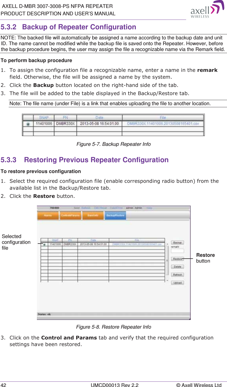  AXELL D-MBR 3007-3008-PS NFPA REPEATER PRODUCT DESCRIPTION AND USER’S MANUAL 42  UMCD00013 Rev 2.2  © Axell Wireless Ltd 5.3.2  Backup of Repeater Configuration NOTE: The backed file will automatically be assigned a name according to the backup date and unit ID. The name cannot be modified while the backup file is saved onto the Repeater. However, before the backup procedure begins, the user may assign the file a recognizable name via the Remark field. To perform backup procedure  7RDVVLJQWKHFRQILJXUDWLRQILOHDUHFRJQL]DEOHQDPHHQWHUDQDPHLQWKHUHPDUNILHOG2WKHUZLVHWKHILOHZLOOEHDVVLJQHGDQDPHE\WKHV\VWHP &amp;OLFNWKH%DFNXSEXWWRQORFDWHGRQWKHULJKWKDQGVLGHRIWKHWDE 7KHILOHZLOOEHDGGHGWRWKHWDEOHGLVSOD\HGLQWKH%DFNXS5HVWRUHWDENote: The file name (under File) is a link that enables uploading the file to another location.  Figure 5-7. Backup Repeater Info 5.3.3   Restoring Previous Repeater Configuration To restore previous configuration  6HOHFWWKHUHTXLUHGFRQILJXUDWLRQILOHHQDEOHFRUUHVSRQGLQJUDGLREXWWRQIURPWKHDYDLODEOHOLVWLQWKH%DFNXS5HVWRUHWDE &amp;OLFNWKH5HVWRUHEXWWRQ Figure 5-8. Restore Repeater Info  &amp;OLFNRQWKH&amp;RQWURODQG3DUDPVWDEDQGYHULI\WKDWWKHUHTXLUHGFRQILJXUDWLRQVHWWLQJVKDYHEHHQUHVWRUHGSelected configuration file Restore button 