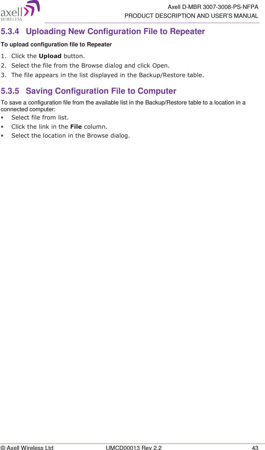   Axell D-MBR 3007-3008-PS-NFPA PRODUCT DESCRIPTION AND USER’S MANUAL © Axell Wireless Ltd  UMCD00013 Rev 2.2  43 5.3.4  Uploading New Configuration File to Repeater  To upload configuration file to Repeater  &amp;OLFNWKH8SORDGEXWWRQ 6HOHFWWKHILOHIURPWKH%URZVHGLDORJDQGFOLFN2SHQ 7KHILOHDSSHDUVLQWKHOLVWGLVSOD\HGLQWKH%DFNXS5HVWRUHWDEOH5.3.5  Saving Configuration File to Computer To save a configuration file from the available list in the Backup/Restore table to a location in a connected computer: • 6HOHFWILOHIURPOLVW• &amp;OLFNWKHOLQNLQWKH)LOHFROXPQ• 6HOHFWWKHORFDWLRQLQWKH%URZVHGLDORJ