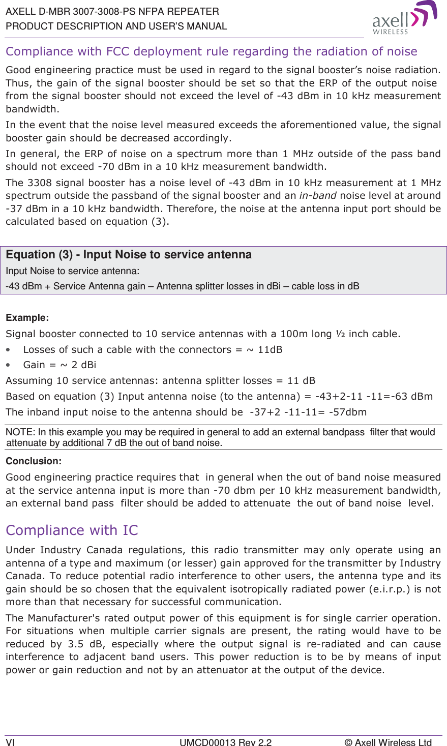 AXELL D-MBR 3007-3008-PS NFPA REPEATER PRODUCT DESCRIPTION AND USER’S MANUAL VI  UMCD00013 Rev 2.2  © Axell Wireless Ltd &amp;RPSOLDQFHZLWK)&amp;&amp;GHSOR\PHQWUXOHUHJDUGLQJWKHUDGLDWLRQRIQRLVH*RRGHQJLQHHULQJSUDFWLFHPXVWEHXVHGLQUHJDUGWRWKHVLJQDOERRVWHU¶VQRLVHUDGLDWLRQ7KXVWKHJDLQRIWKHVLJQDOERRVWHUVKRXOGEHVHWVRWKDWWKH(53RIWKHRXWSXWQRLVHIURPWKHVLJQDOERRVWHUVKRXOGQRWH[FHHGWKHOHYHORIG%PLQN+]PHDVXUHPHQWEDQGZLGWK,QWKHHYHQWWKDWWKHQRLVHOHYHOPHDVXUHGH[FHHGVWKHDIRUHPHQWLRQHGYDOXHWKHVLJQDOERRVWHUJDLQVKRXOGEHGHFUHDVHGDFFRUGLQJO\,QJHQHUDOWKH(53RIQRLVHRQDVSHFWUXPPRUHWKDQ0+]RXWVLGHRIWKHSDVVEDQGVKRXOGQRWH[FHHGG%PLQDN+]PHDVXUHPHQWEDQGZLGWK7KHVLJQDOERRVWHUKDVDQRLVHOHYHORIG%PLQN+]PHDVXUHPHQWDW0+]VSHFWUXPRXWVLGHWKHSDVVEDQGRIWKHVLJQDOERRVWHUDQGDQLQEDQGQRLVHOHYHODWDURXQGG%PLQDN+]EDQGZLGWK7KHUHIRUHWKHQRLVHDWWKHDQWHQQDLQSXWSRUWVKRXOGEHFDOFXODWHGEDVHGRQHTXDWLRQ Equation (3) - Input Noise to service antenna Input Noise to service antenna: -43 dBm + Service Antenna gain – Antenna splitter losses in dBi – cable loss in dB  Example: 6LJQDOERRVWHUFRQQHFWHGWRVHUYLFHDQWHQQDVZLWKDPORQJòLQFKFDEOH• /RVVHVRIVXFKDFDEOHZLWKWKHFRQQHFWRUV aG%• *DLQ aG%L$VVXPLQJVHUYLFHDQWHQQDVDQWHQQDVSOLWWHUORVVHV G%%DVHGRQHTXDWLRQ,QSXWDQWHQQDQRLVHWRWKHDQWHQQD  G%P7KHLQEDQGLQSXWQRLVHWRWKHDQWHQQDVKRXOGEH GEPNOTE: In this example you may be required in general to add an external bandpass  filter that would attenuate by additional 7 dB the out of band noise. Conclusion:  *RRGHQJLQHHULQJSUDFWLFHUHTXLUHVWKDWLQJHQHUDOZKHQWKHRXWRIEDQGQRLVHPHDVXUHGDWWKHVHUYLFHDQWHQQDLQSXWLVPRUHWKDQGEPSHUN+]PHDVXUHPHQWEDQGZLGWKDQH[WHUQDOEDQGSDVVILOWHUVKRXOGEHDGGHGWRDWWHQXDWHWKHRXWRIEDQGQRLVHOHYHO&amp;RPSOLDQFHZLWK,&amp;8QGHU ,QGXVWU\ &amp;DQDGD UHJXODWLRQV WKLV UDGLR WUDQVPLWWHU PD\ RQO\ RSHUDWH XVLQJ DQDQWHQQDRIDW\SHDQGPD[LPXPRUOHVVHUJDLQDSSURYHGIRUWKHWUDQVPLWWHUE\,QGXVWU\&amp;DQDGD7RUHGXFHSRWHQWLDOUDGLRLQWHUIHUHQFHWRRWKHUXVHUVWKHDQWHQQDW\SHDQGLWVJDLQVKRXOGEHVRFKRVHQWKDWWKHHTXLYDOHQWLVRWURSLFDOO\UDGLDWHGSRZHUHLUSLVQRWPRUHWKDQWKDWQHFHVVDU\IRUVXFFHVVIXOFRPPXQLFDWLRQ7KH0DQXIDFWXUHUVUDWHGRXWSXWSRZHURIWKLVHTXLSPHQWLVIRUVLQJOHFDUULHURSHUDWLRQ)RU VLWXDWLRQV ZKHQ PXOWLSOH FDUULHU VLJQDOV DUH SUHVHQW WKH UDWLQJ ZRXOG KDYH WR EHUHGXFHG E\  G% HVSHFLDOO\ ZKHUH WKH RXWSXW VLJQDO LV UHUDGLDWHG DQG FDQ FDXVHLQWHUIHUHQFH WR DGMDFHQW EDQG XVHUV 7KLV SRZHU UHGXFWLRQ LV WREHE\PHDQVRILQSXWSRZHURUJDLQUHGXFWLRQDQGQRWE\DQDWWHQXDWRUDWWKHRXWSXWRIWKHGHYLFH