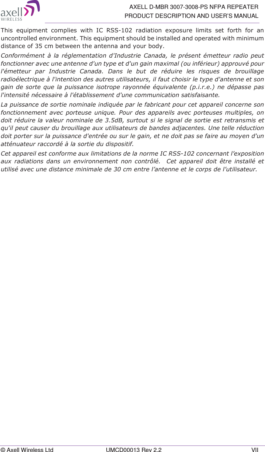   AXELL D-MBR 3007-3008-PS NFPA REPEATER PRODUCT DESCRIPTION AND USER’S MANUAL © Axell Wireless Ltd  UMCD00013 Rev 2.2  VII 7KLV HTXLSPHQW FRPSOLHV ZLWK ,&amp; 566 UDGLDWLRQ H[SRVXUH OLPLWVVHWIRUWKIRUDQXQFRQWUROOHGHQYLURQPHQW7KLVHTXLSPHQWVKRXOGEHLQVWDOOHGDQGRSHUDWHGZLWKPLQLPXPGLVWDQFHRIFPEHWZHHQWKHDQWHQQDDQG\RXUERG\&amp;RQIRUPpPHQW j OD UpJOHPHQWDWLRQ G,QGXVWULH &amp;DQDGD OH SUpVHQW pPHWWHXUUDGLRSHXWIRQFWLRQQHUDYHFXQHDQWHQQHGXQW\SHHWGXQJDLQPD[LPDORXLQIpULHXUDSSURXYpSRXUOpPHWWHXU SDU ,QGXVWULH &amp;DQDGD &apos;DQV OH EXW GH UpGXLUH OHV ULVTXHV GH EURXLOODJHUDGLRpOHFWULTXHjOLQWHQWLRQGHVDXWUHVXWLOLVDWHXUVLOIDXWFKRLVLUOHW\SHGDQWHQQHHWVRQJDLQGHVRUWHTXHODSXLVVDQFHLVRWURSHUD\RQQpHpTXLYDOHQWHSLUHQHGpSDVVHSDVOLQWHQVLWpQpFHVVDLUHjOpWDEOLVVHPHQWGXQHFRPPXQLFDWLRQVDWLVIDLVDQWH/DSXLVVDQFHGHVRUWLHQRPLQDOHLQGLTXpHSDUOHIDEULFDQWSRXUFHWDSSDUHLOFRQFHUQHVRQIRQFWLRQQHPHQW DYHF SRUWHXVH XQLTXH 3RXU GHV DSSDUHLOV DYHF SRUWHXVHV PXOWLSOHV RQGRLWUpGXLUHODYDOHXUQRPLQDOHGHG%VXUWRXWVLOHVLJQDOGHVRUWLHHVWUHWUDQVPLVHWTXLOSHXWFDXVHUGXEURXLOODJHDX[XWLOLVDWHXUVGHEDQGHVDGMDFHQWHV8QHWHOOHUpGXFWLRQGRLWSRUWHUVXUODSXLVVDQFHGHQWUpHRXVXUOHJDLQHWQHGRLWSDVVHIDLUHDXPR\HQGXQDWWpQXDWHXUUDFFRUGpjODVRUWLHGXGLVSRVLWLI&amp;HWDSSDUHLOHVWFRQIRUPHDX[OLPLWDWLRQVGHODQRUPH,&amp;566FRQFHUQDQWO¶H[SRVLWLRQDX[ UDGLDWLRQV GDQV XQ HQYLURQQHPHQW QRQ FRQWU{Op &amp;HWDSSDUHLO GRLW rWUH LQVWDOOp HWXWLOLVpDYHFXQHGLVWDQFHPLQLPDOHGHFPHQWUHO¶DQWHQQHHWOHFRUSVGHO¶XWLOLVDWHXU