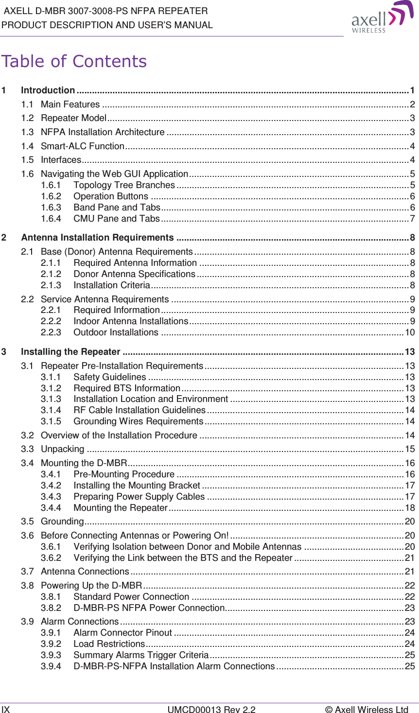  AXELL D-MBR 3007-3008-PS NFPA REPEATER PRODUCT DESCRIPTION AND USER’S MANUAL IX  UMCD00013 Rev 2.2  © Axell Wireless Ltd 7DEOHRI&amp;RQWHQWV1Introduction .................................................................................................................................. 11.1Main Features ........................................................................................................................ 21.2Repeater Model ...................................................................................................................... 31.3NFPA Installation Architecture ............................................................................................... 31.4Smart-ALC Function ............................................................................................................... 41.5Interfaces ................................................................................................................................ 41.6Navigating the Web GUI Application ...................................................................................... 51.6.1Topology Tree Branches ........................................................................................... 51.6.2Operation Buttons ..................................................................................................... 61.6.3Band Pane and Tabs ................................................................................................. 61.6.4CMU Pane and Tabs ................................................................................................. 72Antenna Installation Requirements ........................................................................................... 82.1Base (Donor) Antenna Requirements .................................................................................... 82.1.1Required Antenna Information .................................................................................. 82.1.2Donor Antenna Specifications ................................................................................... 82.1.3Installation Criteria ..................................................................................................... 82.2Service Antenna Requirements ............................................................................................. 92.2.1Required  Information ................................................................................................. 92.2.2Indoor Antenna Installations ...................................................................................... 92.2.3Outdoor Installations ............................................................................................... 103Installing the Repeater .............................................................................................................. 133.1Repeater Pre-Installation Requirements .............................................................................. 133.1.1Safety Guidelines .................................................................................................... 133.1.2Required BTS Information ....................................................................................... 133.1.3Installation Location and Environment .................................................................... 133.1.4RF Cable Installation Guidelines ............................................................................. 143.1.5Grounding Wires Requirements .............................................................................. 143.2Overview of the Installation Procedure ................................................................................ 143.3Unpacking ............................................................................................................................ 153.4Mounting the D-MBR ............................................................................................................ 163.4.1Pre-Mounting Procedure ......................................................................................... 163.4.2Installing the Mounting Bracket ............................................................................... 173.4.3Preparing Power Supply Cables ............................................................................. 173.4.4Mounting  the  Repeater ............................................................................................ 183.5Grounding ............................................................................................................................. 203.6Before Connecting Antennas or Powering On! .................................................................... 203.6.1Verifying Isolation between Donor and Mobile Antennas ....................................... 203.6.2Verifying the Link between the BTS and the Repeater ........................................... 213.7Antenna Connections ........................................................................................................... 213.8Powering Up the D-MBR ...................................................................................................... 223.8.1Standard Power Connection ................................................................................... 223.8.2D-MBR-PS NFPA Power Connection...................................................................... 233.9Alarm Connections ............................................................................................................... 233.9.1Alarm Connector Pinout .......................................................................................... 243.9.2Load Restrictions ..................................................................................................... 243.9.3Summary Alarms Trigger Criteria ............................................................................ 253.9.4D-MBR-PS-NFPA Installation Alarm Connections .................................................. 25