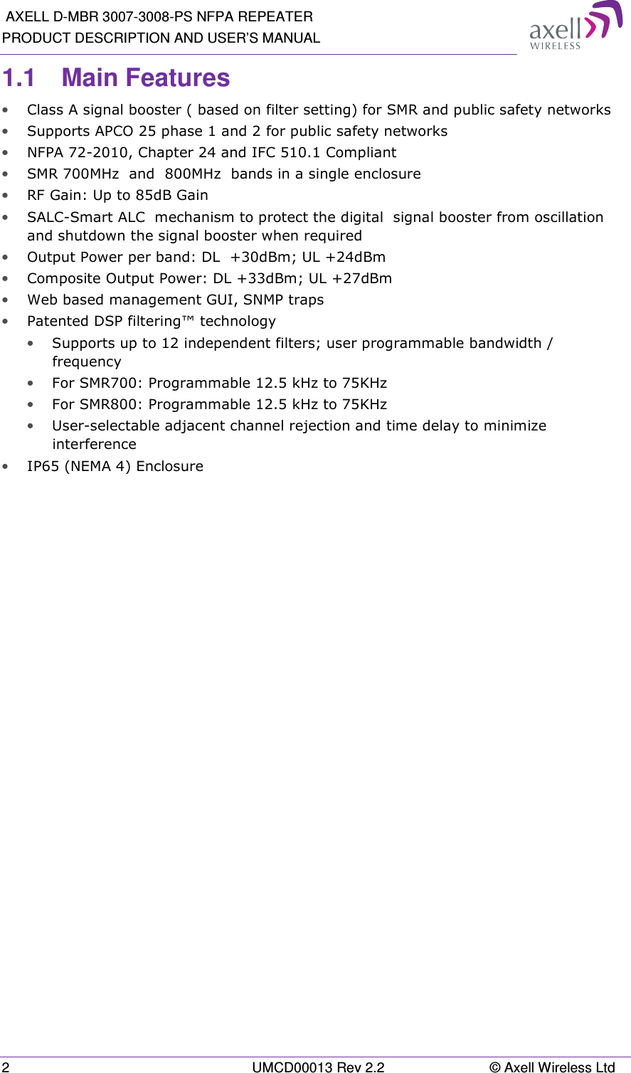  AXELL D-MBR 3007-3008-PS NFPA REPEATER PRODUCT DESCRIPTION AND USER’S MANUAL 2  UMCD00013 Rev 2.2  © Axell Wireless Ltd 1.1  Main Features • Class A signal booster ( based on filter setting) for SMR and public safety networks • Supports APCO 25 phase 1 and 2 for public safety networks • NFPA 72-2010, Chapter 24 and IFC 510.1 Compliant • SMR 700MHz  and  800MHz  bands in a single enclosure • RF Gain: Up to 85dB Gain • SALC-Smart ALC  mechanism to protect the digital  signal booster from oscillation and shutdown the signal booster when required • Output Power per band: DL  +30dBm; UL +24dBm • Composite Output Power: DL +33dBm; UL +27dBm • Web based management GUI, SNMP traps • Patented DSP filtering™ technology  • Supports up to 12 independent filters; user programmable bandwidth / frequency  • For SMR700: Programmable 12.5 kHz to 75KHz • For SMR800: Programmable 12.5 kHz to 75KHz • User-selectable adjacent channel rejection and time delay to minimize interference  • IP65 (NEMA 4) Enclosure   