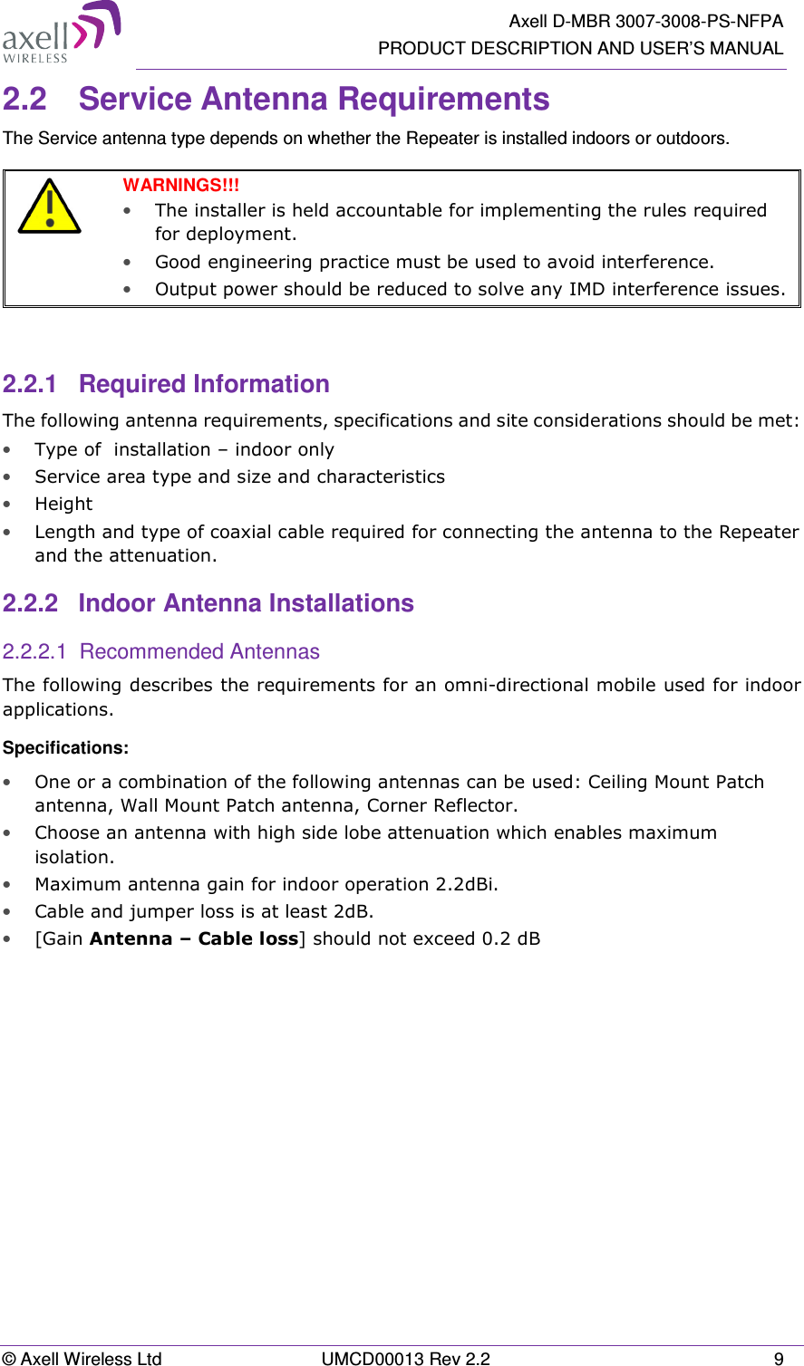   Axell D-MBR 3007-3008-PS-NFPA PRODUCT DESCRIPTION AND USER’S MANUAL © Axell Wireless Ltd  UMCD00013 Rev 2.2  9 2.2  Service Antenna Requirements The Service antenna type depends on whether the Repeater is installed indoors or outdoors.    WARNINGS!!!  • The installer is held accountable for implementing the rules required for deployment.  • Good engineering practice must be used to avoid interference.   • Output power should be reduced to solve any IMD interference issues.   2.2.1  Required Information The following antenna requirements, specifications and site considerations should be met: • Type of  installation – indoor only  • Service area type and size and characteristics • Height • Length and type of coaxial cable required for connecting the antenna to the Repeater and the attenuation. 2.2.2  Indoor Antenna Installations 2.2.2.1  Recommended Antennas The following describes the requirements for an omni-directional mobile used for indoor applications. Specifications: • One or a combination of the following antennas can be used: Ceiling Mount Patch antenna, Wall Mount Patch antenna, Corner Reflector. • Choose an antenna with high side lobe attenuation which enables maximum isolation. • Maximum antenna gain for indoor operation 2.2dBi.  • Cable and jumper loss is at least 2dB. • [Gain Antenna – Cable loss] should not exceed 0.2 dB   