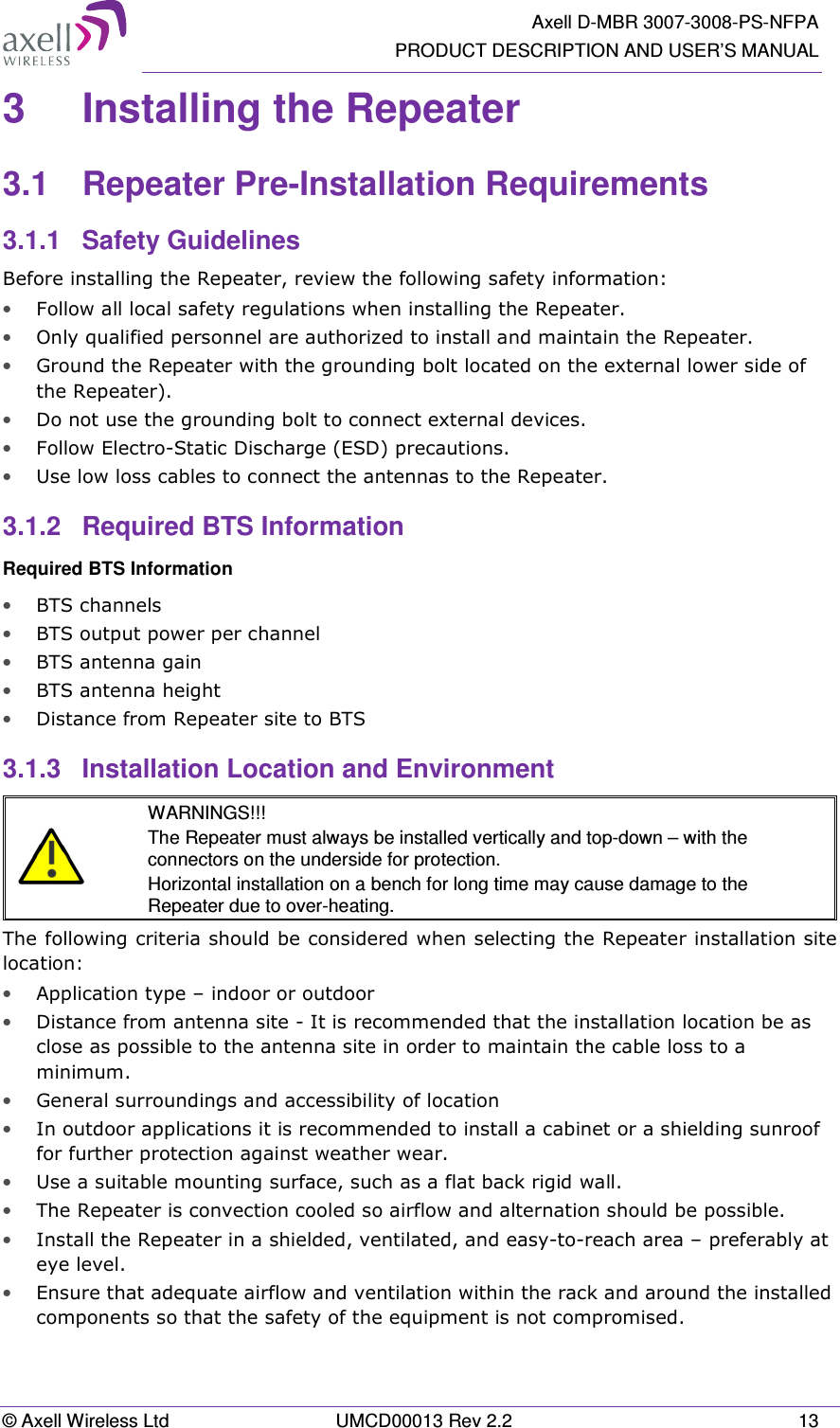   Axell D-MBR 3007-3008-PS-NFPA PRODUCT DESCRIPTION AND USER’S MANUAL © Axell Wireless Ltd  UMCD00013 Rev 2.2  13 3  Installing the Repeater  3.1  Repeater Pre-Installation Requirements 3.1.1  Safety Guidelines Before installing the Repeater, review the following safety information:  • Follow all local safety regulations when installing the Repeater. • Only qualified personnel are authorized to install and maintain the Repeater. • Ground the Repeater with the grounding bolt located on the external lower side of the Repeater). • Do not use the grounding bolt to connect external devices. • Follow Electro-Static Discharge (ESD) precautions. • Use low loss cables to connect the antennas to the Repeater. 3.1.2  Required BTS Information Required BTS Information • BTS channels • BTS output power per channel • BTS antenna gain • BTS antenna height  • Distance from Repeater site to BTS 3.1.3  Installation Location and Environment   WARNINGS!!! The Repeater must always be installed vertically and top-down – with the connectors on the underside for protection.  Horizontal installation on a bench for long time may cause damage to the Repeater due to over-heating. The following criteria should be considered when selecting the Repeater installation site location: • Application type – indoor or outdoor • Distance from antenna site - It is recommended that the installation location be as close as possible to the antenna site in order to maintain the cable loss to a minimum. • General surroundings and accessibility of location • In outdoor applications it is recommended to install a cabinet or a shielding sunroof for further protection against weather wear. • Use a suitable mounting surface, such as a flat back rigid wall. • The Repeater is convection cooled so airflow and alternation should be possible. • Install the Repeater in a shielded, ventilated, and easy-to-reach area – preferably at eye level. • Ensure that adequate airflow and ventilation within the rack and around the installed components so that the safety of the equipment is not compromised. 