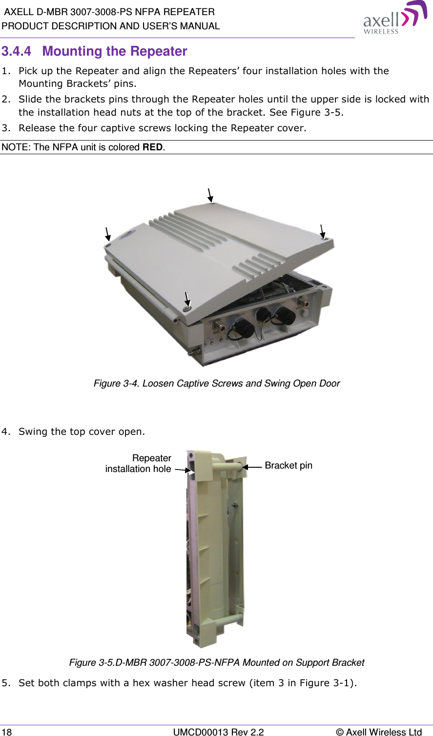  AXELL D-MBR 3007-3008-PS NFPA REPEATER PRODUCT DESCRIPTION AND USER’S MANUAL 18  UMCD00013 Rev 2.2  © Axell Wireless Ltd 3.4.4  Mounting the Repeater 1.  Pick up the Repeater and align the Repeaters’ four installation holes with the Mounting Brackets’ pins. 2.  Slide the brackets pins through the Repeater holes until the upper side is locked with the installation head nuts at the top of the bracket. See Figure 3-5. 3.  Release the four captive screws locking the Repeater cover. NOTE: The NFPA unit is colored RED.    Figure 3-4. Loosen Captive Screws and Swing Open Door  4.  Swing the top cover open.  Figure 3-5.D-MBR 3007-3008-PS-NFPA Mounted on Support Bracket 5.  Set both clamps with a hex washer head screw (item 3 in Figure 3-1). Bracket pin Repeater installation hole 