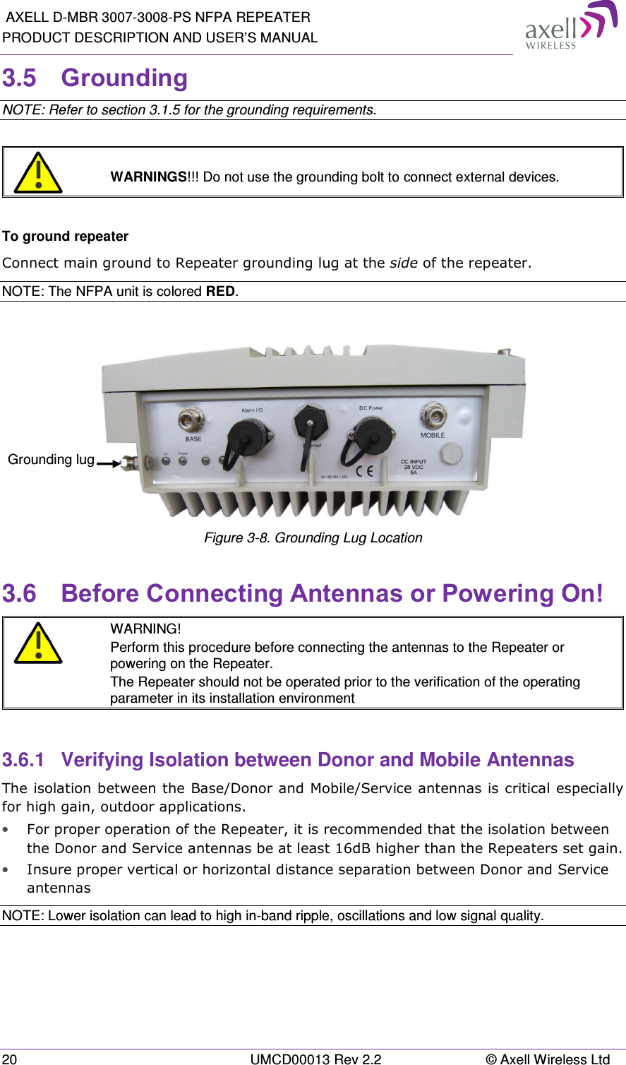  AXELL D-MBR 3007-3008-PS NFPA REPEATER PRODUCT DESCRIPTION AND USER’S MANUAL 20  UMCD00013 Rev 2.2  © Axell Wireless Ltd 3.5  Grounding  NOTE: Refer to section 3.1.5 for the grounding requirements.    WARNINGS!!! Do not use the grounding bolt to connect external devices.  To ground repeater Connect main ground to Repeater grounding lug at the side of the repeater.  NOTE: The NFPA unit is colored RED.   Figure 3-8. Grounding Lug Location 3.6  Before Connecting Antennas or Powering On!  WARNING! Perform this procedure before connecting the antennas to the Repeater or powering on the Repeater. The Repeater should not be operated prior to the verification of the operating parameter in its installation environment  3.6.1  Verifying Isolation between Donor and Mobile Antennas  The isolation between the Base/Donor and Mobile/Service antennas is critical especially for high gain, outdoor applications.  • For proper operation of the Repeater, it is recommended that the isolation between the Donor and Service antennas be at least 16dB higher than the Repeaters set gain.  • Insure proper vertical or horizontal distance separation between Donor and Service antennas NOTE: Lower isolation can lead to high in-band ripple, oscillations and low signal quality.    Grounding lug