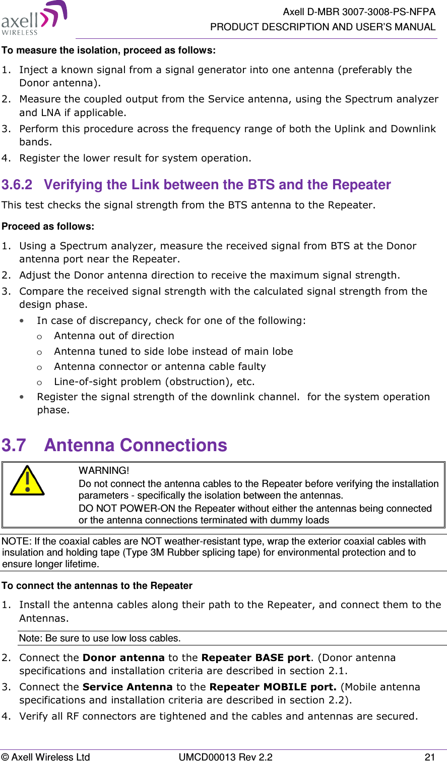   Axell D-MBR 3007-3008-PS-NFPA PRODUCT DESCRIPTION AND USER’S MANUAL © Axell Wireless Ltd  UMCD00013 Rev 2.2  21 To measure the isolation, proceed as follows:  1.  Inject a known signal from a signal generator into one antenna (preferably the Donor antenna).  2.  Measure the coupled output from the Service antenna, using the Spectrum analyzer and LNA if applicable. 3.  Perform this procedure across the frequency range of both the Uplink and Downlink bands.  4.  Register the lower result for system operation. 3.6.2  Verifying the Link between the BTS and the Repeater This test checks the signal strength from the BTS antenna to the Repeater.  Proceed as follows:  1.  Using a Spectrum analyzer, measure the received signal from BTS at the Donor antenna port near the Repeater.  2.  Adjust the Donor antenna direction to receive the maximum signal strength. 3.  Compare the received signal strength with the calculated signal strength from the design phase. • In case of discrepancy, check for one of the following:  o Antenna out of direction  o Antenna tuned to side lobe instead of main lobe  o Antenna connector or antenna cable faulty  o Line-of-sight problem (obstruction), etc. • Register the signal strength of the downlink channel.  for the system operation phase. 3.7  Antenna Connections  WARNING! Do not connect the antenna cables to the Repeater before verifying the installation parameters - specifically the isolation between the antennas. DO NOT POWER-ON the Repeater without either the antennas being connected or the antenna connections terminated with dummy loads NOTE: If the coaxial cables are NOT weather-resistant type, wrap the exterior coaxial cables with insulation and holding tape (Type 3M Rubber splicing tape) for environmental protection and to ensure longer lifetime. To connect the antennas to the Repeater 1.  Install the antenna cables along their path to the Repeater, and connect them to the Antennas. Note: Be sure to use low loss cables. 2.  Connect the Donor antenna to the Repeater BASE port. (Donor antenna specifications and installation criteria are described in section 2.1. 3.  Connect the Service Antenna to the Repeater MOBILE port. (Mobile antenna specifications and installation criteria are described in section 2.2).  4.  Verify all RF connectors are tightened and the cables and antennas are secured. 