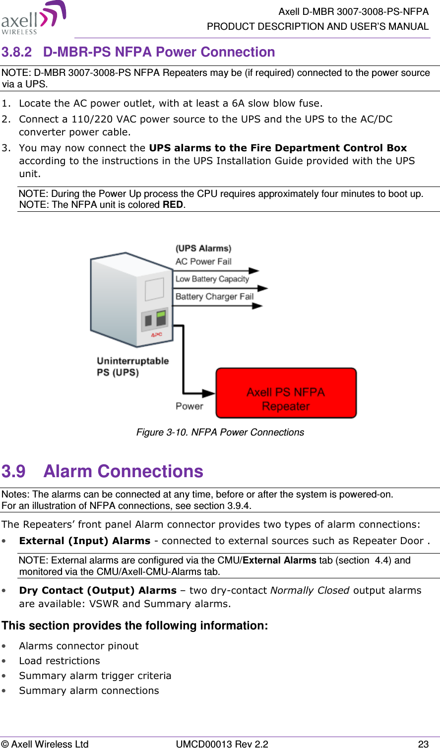   Axell D-MBR 3007-3008-PS-NFPA PRODUCT DESCRIPTION AND USER’S MANUAL © Axell Wireless Ltd  UMCD00013 Rev 2.2  23 3.8.2  D-MBR-PS NFPA Power Connection NOTE: D-MBR 3007-3008-PS NFPA Repeaters may be (if required) connected to the power source via a UPS. 1.  Locate the AC power outlet, with at least a 6A slow blow fuse. 2.  Connect a 110/220 VAC power source to the UPS and the UPS to the AC/DC converter power cable.  3.  You may now connect the UPS alarms to the Fire Department Control Box according to the instructions in the UPS Installation Guide provided with the UPS unit. NOTE: During the Power Up process the CPU requires approximately four minutes to boot up. NOTE: The NFPA unit is colored RED.   Figure 3-10. NFPA Power Connections 3.9  Alarm Connections Notes: The alarms can be connected at any time, before or after the system is powered-on. For an illustration of NFPA connections, see section 3.9.4. The Repeaters’ front panel Alarm connector provides two types of alarm connections: • External (Input) Alarms - connected to external sources such as Repeater Door .  NOTE: External alarms are configured via the CMU/External Alarms tab (section  4.4) and monitored via the CMU/Axell-CMU-Alarms tab. • Dry Contact (Output) Alarms – two dry-contact Normally Closed output alarms are available: VSWR and Summary alarms. This section provides the following information: • Alarms connector pinout • Load restrictions • Summary alarm trigger criteria • Summary alarm connections 