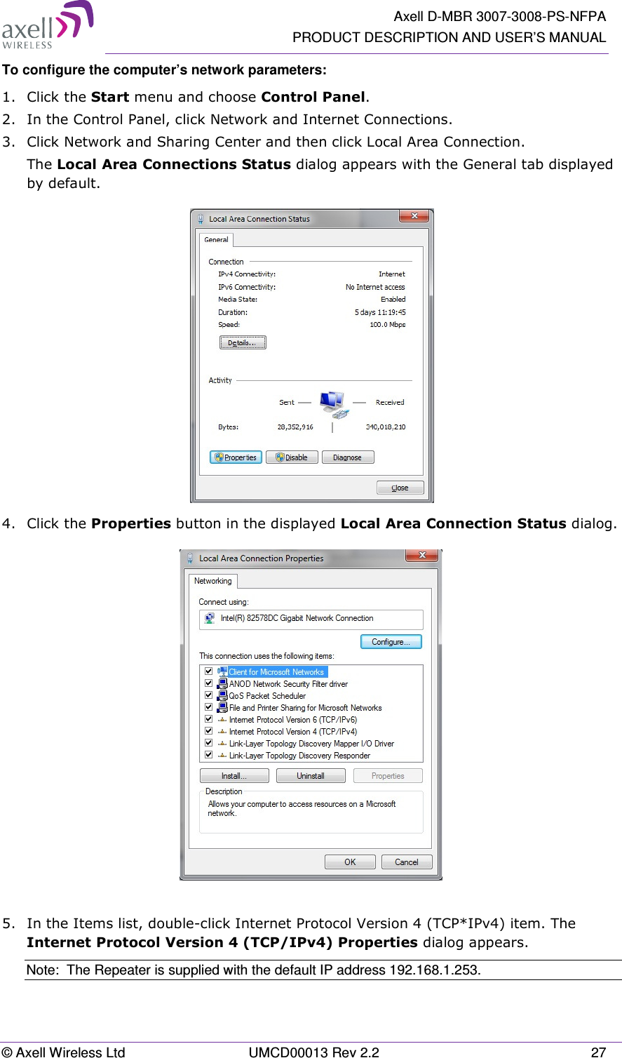   Axell D-MBR 3007-3008-PS-NFPA PRODUCT DESCRIPTION AND USER’S MANUAL © Axell Wireless Ltd  UMCD00013 Rev 2.2  27 To configure the computer’s network parameters: 1.  Click the Start menu and choose Control Panel. 2.  In the Control Panel, click Network and Internet Connections. 3.  Click Network and Sharing Center and then click Local Area Connection. The Local Area Connections Status dialog appears with the General tab displayed by default.  4.  Click the Properties button in the displayed Local Area Connection Status dialog.   5.  In the Items list, double-click Internet Protocol Version 4 (TCP*IPv4) item. The Internet Protocol Version 4 (TCP/IPv4) Properties dialog appears. Note:  The Repeater is supplied with the default IP address 192.168.1.253. 