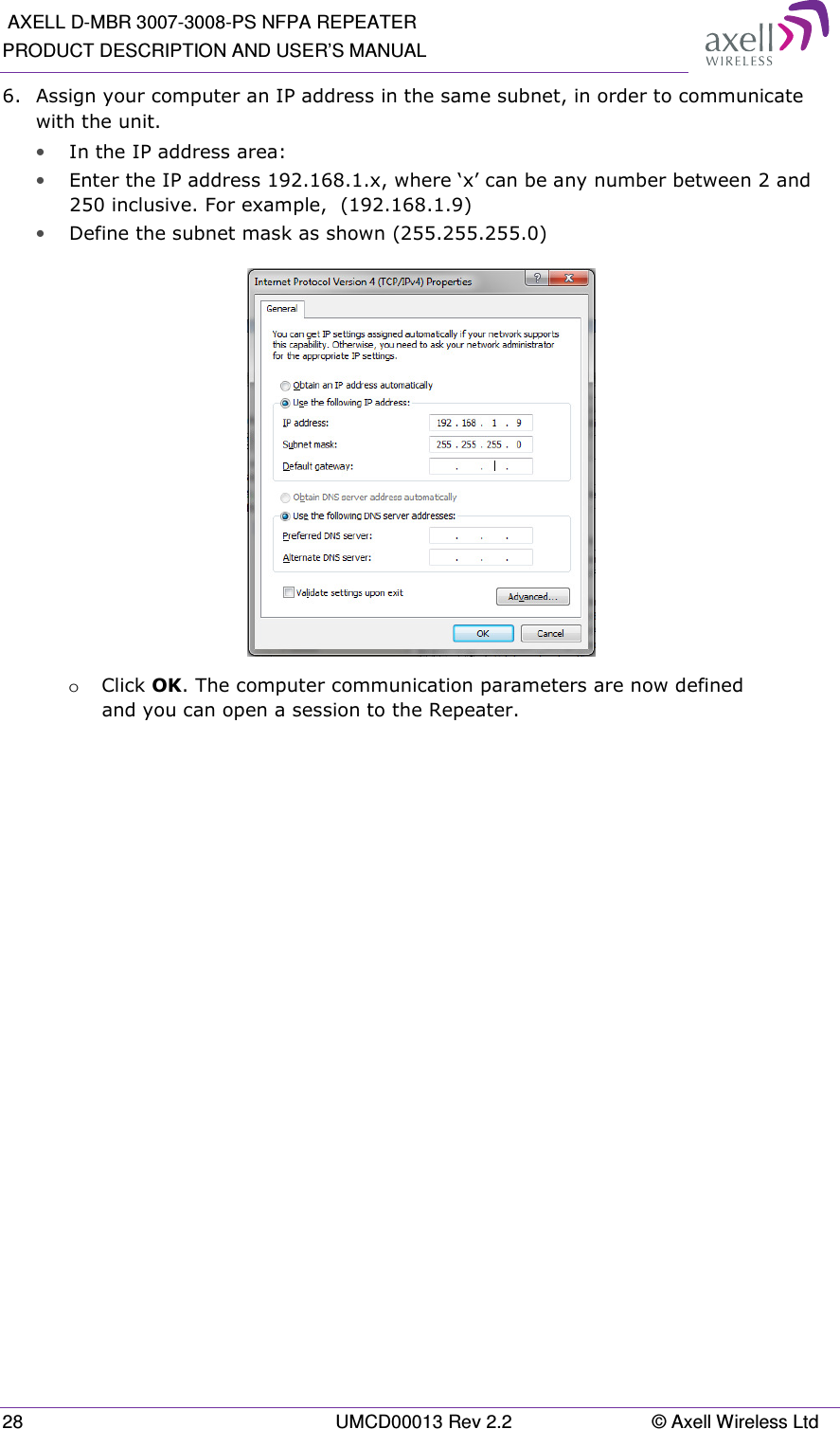  AXELL D-MBR 3007-3008-PS NFPA REPEATER PRODUCT DESCRIPTION AND USER’S MANUAL 28  UMCD00013 Rev 2.2  © Axell Wireless Ltd 6.  Assign your computer an IP address in the same subnet, in order to communicate with the unit.  • In the IP address area: • Enter the IP address 192.168.1.x, where ‘x’ can be any number between 2 and 250 inclusive. For example,  (192.168.1.9)  • Define the subnet mask as shown (255.255.255.0)  o Click OK. The computer communication parameters are now defined and you can open a session to the Repeater.    