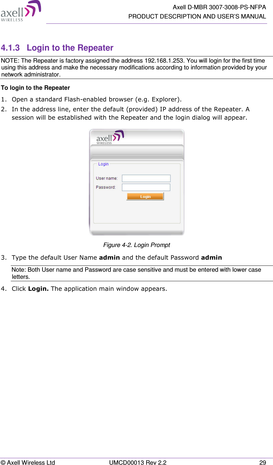   Axell D-MBR 3007-3008-PS-NFPA PRODUCT DESCRIPTION AND USER’S MANUAL © Axell Wireless Ltd  UMCD00013 Rev 2.2  29  4.1.3  Login to the Repeater NOTE: The Repeater is factory assigned the address 192.168.1.253. You will login for the first time using this address and make the necessary modifications according to information provided by your network administrator. To login to the Repeater  1.  Open a standard Flash-enabled browser (e.g. Explorer).  2.  In the address line, enter the default (provided) IP address of the Repeater. A session will be established with the Repeater and the login dialog will appear.  Figure 4-2. Login Prompt 3.  Type the default User Name admin and the default Password admin Note: Both User name and Password are case sensitive and must be entered with lower case letters. 4.  Click Login. The application main window appears.    