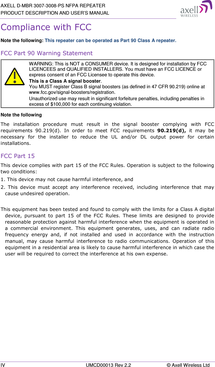 AXELL D-MBR 3007-3008-PS NFPA REPEATER PRODUCT DESCRIPTION AND USER’S MANUAL IV  UMCD00013 Rev 2.2  © Axell Wireless Ltd Compliance with FCC Note the following: This repeater can be operated as Part 90 Class A repeater. FCC Part 90 Warning Statement   WARNING: This is NOT a CONSUMER device. It is designed for installation by FCC LICENCEES and QUALIFIED INSTALLERS. You must have an FCC LICENCE or express consent of an FCC Licensee to operate this device. This is a Class A signal booster. You MUST register Class B signal boosters (as defined in 47 CFR 90.219) online at www.fcc.gov/signal-boosters/registration.  Unauthorized use may result in significant forfeiture penalties, including penalties in excess of $100,000 for each continuing violation. Note the following The  installation  procedure  must  result  in  the  signal  booster  complying  with  FCC requirements  90.219(d).  In  order  to  meet  FCC  requirements  90.219(d),  it  may  be necessary  for  the  installer  to  reduce  the  UL  and/or  DL  output  power  for  certain installations. FCC Part 15 This device complies with part 15 of the FCC Rules. Operation is subject to the following two conditions:  1. This device may not cause harmful interference, and   2.  This  device  must  accept  any  interference  received,  including  interference  that  may cause undesired operation.   This equipment has been tested and found to comply with the limits for a Class A digital device,  pursuant  to  part  15  of  the  FCC  Rules.  These  limits  are  designed  to  provide reasonable protection against harmful interference when the equipment is operated in a  commercial  environment.  This  equipment  generates,  uses,  and  can  radiate  radio frequency  energy  and,  if  not  installed  and  used  in  accordance  with  the  instruction manual,  may  cause  harmful  interference  to  radio  communications.  Operation  of  this equipment in a residential area is likely to cause harmful interference in which case the user will be required to correct the interference at his own expense.    