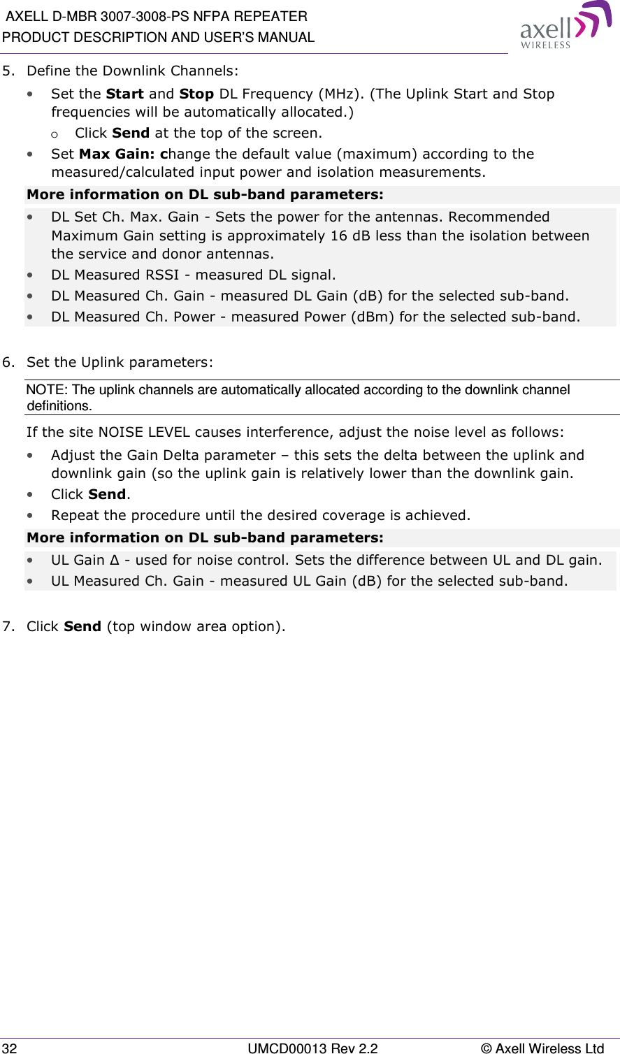  AXELL D-MBR 3007-3008-PS NFPA REPEATER PRODUCT DESCRIPTION AND USER’S MANUAL 32  UMCD00013 Rev 2.2  © Axell Wireless Ltd 5.  Define the Downlink Channels: • Set the Start and Stop DL Frequency (MHz). (The Uplink Start and Stop frequencies will be automatically allocated.)  o Click Send at the top of the screen. • Set Max Gain: change the default value (maximum) according to the measured/calculated input power and isolation measurements. More information on DL sub-band parameters: • DL Set Ch. Max. Gain  - Sets the power for the antennas. Recommended Maximum Gain setting is approximately 16 dB less than the isolation between the service and donor antennas. • DL Measured RSSI - measured DL signal. • DL Measured Ch. Gain - measured DL Gain (dB) for the selected sub-band.  • DL Measured Ch. Power - measured Power (dBm) for the selected sub-band.  6.  Set the Uplink parameters: NOTE: The uplink channels are automatically allocated according to the downlink channel definitions.  If the site NOISE LEVEL causes interference, adjust the noise level as follows: • Adjust the Gain Delta parameter – this sets the delta between the uplink and downlink gain (so the uplink gain is relatively lower than the downlink gain. • Click Send. • Repeat the procedure until the desired coverage is achieved. More information on DL sub-band parameters: • UL Gain ∆ - used for noise control. Sets the difference between UL and DL gain.  • UL Measured Ch. Gain - measured UL Gain (dB) for the selected sub-band.  7.  Click Send (top window area option).    