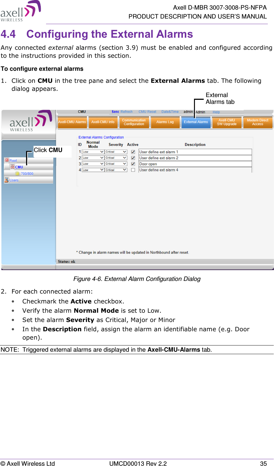   Axell D-MBR 3007-3008-PS-NFPA PRODUCT DESCRIPTION AND USER’S MANUAL © Axell Wireless Ltd  UMCD00013 Rev 2.2  35 4.4  Configuring the External Alarms Any connected external alarms (section 3.9) must be enabled and configured according to the instructions provided in this section. To configure external alarms 1.  Click on CMU in the tree pane and select the External Alarms tab. The following dialog appears.   Figure 4-6. External Alarm Configuration Dialog 2.  For each connected alarm: • Checkmark the Active checkbox. • Verify the alarm Normal Mode is set to Low. • Set the alarm Severity as Critical, Major or Minor  • In the Description field, assign the alarm an identifiable name (e.g. Door open). NOTE:  Triggered external alarms are displayed in the Axell-CMU-Alarms tab.  Click CMU External Alarms tab 