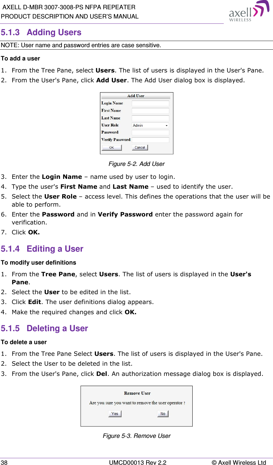  AXELL D-MBR 3007-3008-PS NFPA REPEATER PRODUCT DESCRIPTION AND USER’S MANUAL 38  UMCD00013 Rev 2.2  © Axell Wireless Ltd 5.1.3  Adding Users  NOTE: User name and password entries are case sensitive. To add a user 1.  From the Tree Pane, select Users. The list of users is displayed in the User&apos;s Pane. 2.  From the User&apos;s Pane, click Add User. The Add User dialog box is displayed.  Figure 5-2. Add User 3.  Enter the Login Name – name used by user to login. 4.  Type the user&apos;s First Name and Last Name – used to identify the user.  5.  Select the User Role – access level. This defines the operations that the user will be able to perform.  6.  Enter the Password and in Verify Password enter the password again for verification. 7.  Click OK.  5.1.4  Editing a User  To modify user definitions 1.  From the Tree Pane, select Users. The list of users is displayed in the User&apos;s Pane. 2.  Select the User to be edited in the list. 3.  Click Edit. The user definitions dialog appears. 4.  Make the required changes and click OK. 5.1.5  Deleting a User  To delete a user 1.  From the Tree Pane Select Users. The list of users is displayed in the User&apos;s Pane. 2.  Select the User to be deleted in the list.  3.  From the User&apos;s Pane, click Del. An authorization message dialog box is displayed.  Figure 5-3. Remove User 