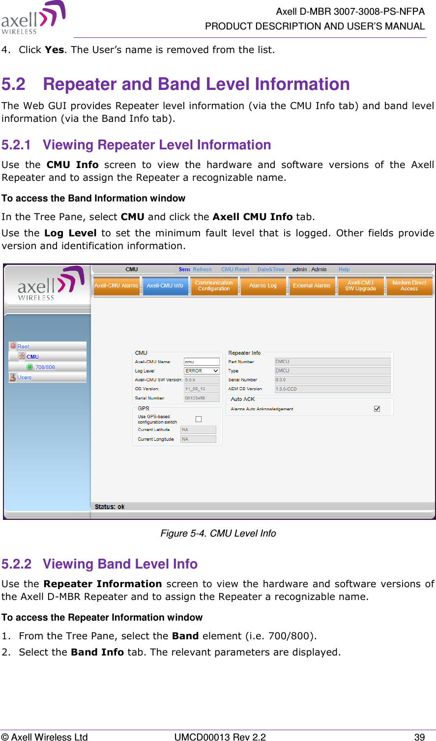   Axell D-MBR 3007-3008-PS-NFPA PRODUCT DESCRIPTION AND USER’S MANUAL © Axell Wireless Ltd  UMCD00013 Rev 2.2  39 4.  Click Yes. The User’s name is removed from the list.  5.2  Repeater and Band Level Information The Web GUI provides Repeater level information (via the CMU Info tab) and band level information (via the Band Info tab). 5.2.1  Viewing Repeater Level Information Use  the  CMU  Info  screen  to  view  the  hardware  and  software  versions  of  the  Axell  Repeater and to assign the Repeater a recognizable name. To access the Band Information window In the Tree Pane, select CMU and click the Axell CMU Info tab. Use  the  Log  Level  to  set  the  minimum  fault  level  that  is  logged.  Other  fields  provide version and identification information.  Figure 5-4. CMU Level Info 5.2.2  Viewing Band Level Info Use the Repeater Information screen to view the hardware and software versions of the Axell D-MBR Repeater and to assign the Repeater a recognizable name.  To access the Repeater Information window 1.  From the Tree Pane, select the Band element (i.e. 700/800). 2.  Select the Band Info tab. The relevant parameters are displayed.  