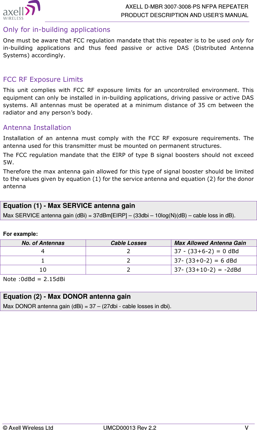   AXELL D-MBR 3007-3008-PS NFPA REPEATER PRODUCT DESCRIPTION AND USER’S MANUAL © Axell Wireless Ltd  UMCD00013 Rev 2.2  V Only for in-building applications One must be aware that FCC regulation mandate that this repeater is to be used only for in-building  applications  and  thus  feed  passive  or  active  DAS  (Distributed  Antenna Systems) accordingly.   FCC RF Exposure Limits This  unit  complies  with  FCC  RF  exposure  limits  for  an  uncontrolled  environment.  This equipment can only be installed in in-building applications, driving passive or active DAS systems. All antennas must be operated at a  minimum distance of 35 cm between the radiator and any person’s body.  Antenna Installation Installation  of  an  antenna  must  comply  with  the  FCC  RF  exposure  requirements.  The antenna used for this transmitter must be mounted on permanent structures.   The FCC regulation mandate that the EIRP of type B signal boosters should not exceed 5W. Therefore the max antenna gain allowed for this type of signal booster should be limited to the values given by equation (1) for the service antenna and equation (2) for the donor antenna   Equation (1) - Max SERVICE antenna gain Max SERVICE antenna gain (dBi) = 37dBm[EIRP] – (33dbi – 10log(N)(dB) – cable loss in dB).  For example: No. of Antennas  Cable Losses  Max Allowed Antenna Gain 4  2  37 - (33+6-2) = 0 dBd 1  2  37- (33+0-2) = 6 dBd 10  2  37- (33+10-2) = -2dBd Note :0dBd = 2.15dBi  Equation (2) - Max DONOR antenna gain Max DONOR antenna gain (dBi) = 37 – (27dbi - cable losses in dbi).    