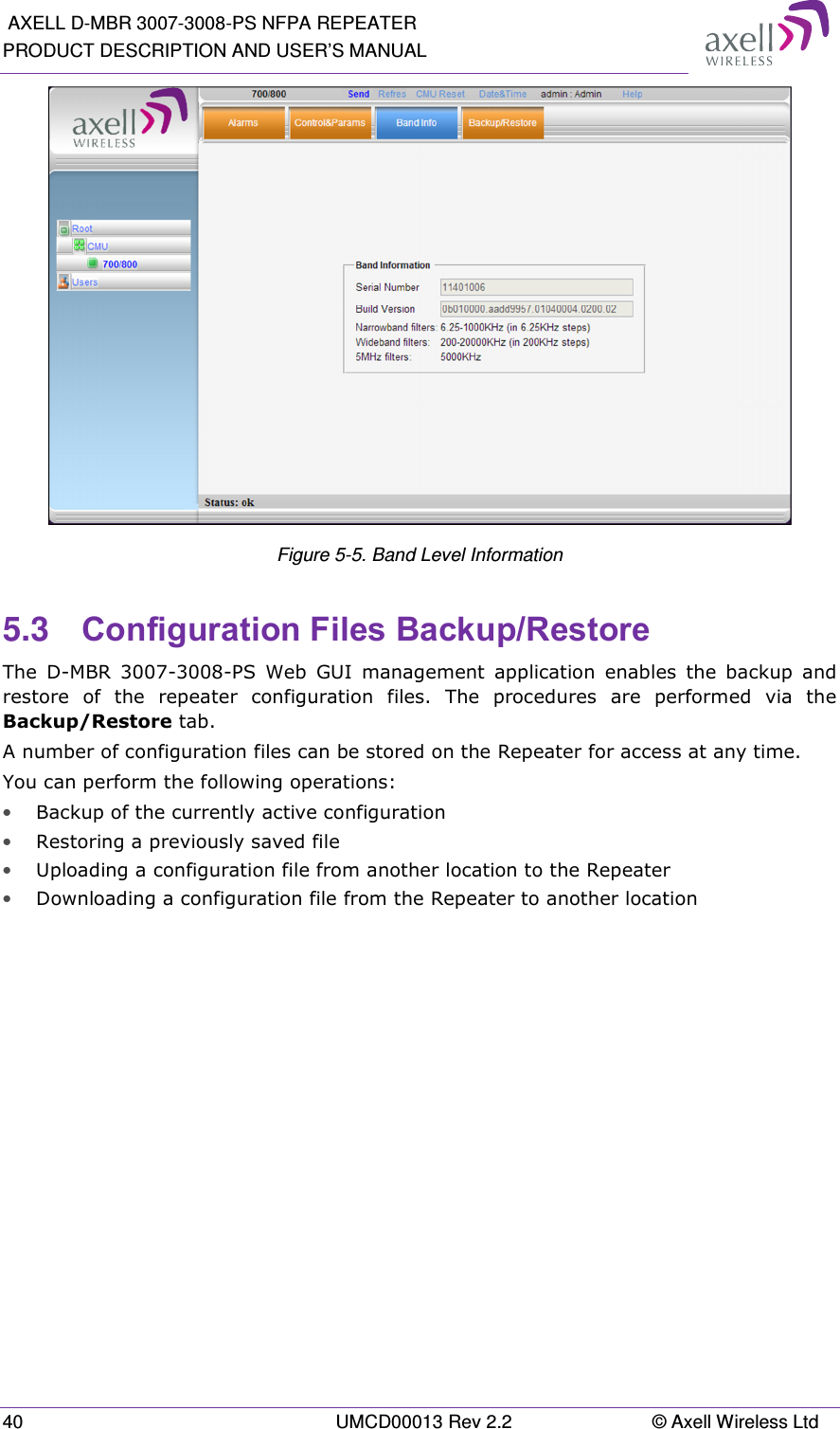  AXELL D-MBR 3007-3008-PS NFPA REPEATER PRODUCT DESCRIPTION AND USER’S MANUAL 40  UMCD00013 Rev 2.2  © Axell Wireless Ltd  Figure 5-5. Band Level Information 5.3  Configuration Files Backup/Restore  The  D-MBR  3007-3008-PS  Web  GUI  management  application  enables  the  backup  and restore  of  the  repeater  configuration  files.  The  procedures  are  performed  via  the Backup/Restore tab. A number of configuration files can be stored on the Repeater for access at any time. You can perform the following operations: • Backup of the currently active configuration • Restoring a previously saved file  • Uploading a configuration file from another location to the Repeater • Downloading a configuration file from the Repeater to another location 