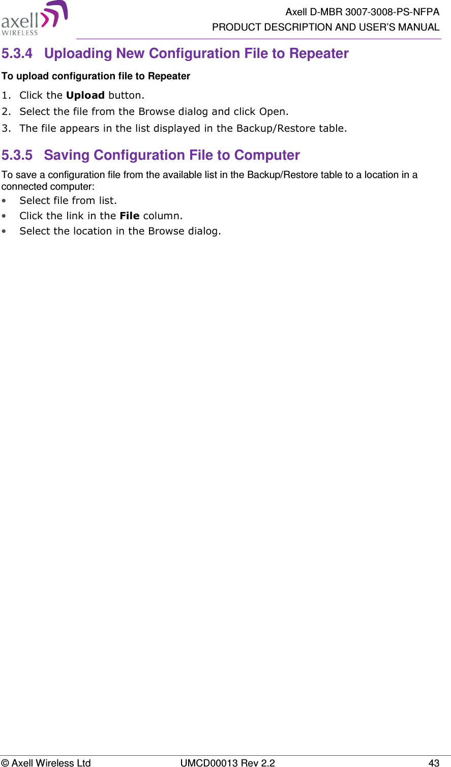   Axell D-MBR 3007-3008-PS-NFPA PRODUCT DESCRIPTION AND USER’S MANUAL © Axell Wireless Ltd  UMCD00013 Rev 2.2  43 5.3.4  Uploading New Configuration File to Repeater  To upload configuration file to Repeater 1.  Click the Upload button. 2.  Select the file from the Browse dialog and click Open. 3.  The file appears in the list displayed in the Backup/Restore table. 5.3.5  Saving Configuration File to Computer To save a configuration file from the available list in the Backup/Restore table to a location in a connected computer: • Select file from list. • Click the link in the File column. • Select the location in the Browse dialog.
