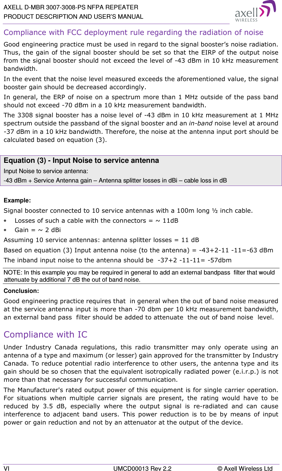 AXELL D-MBR 3007-3008-PS NFPA REPEATER PRODUCT DESCRIPTION AND USER’S MANUAL VI  UMCD00013 Rev 2.2  © Axell Wireless Ltd Compliance with FCC deployment rule regarding the radiation of noise  Good engineering practice must be used in regard to the signal booster’s noise radiation. Thus, the gain of the signal booster should be set so that the EIRP of the output noise from the signal booster should not exceed the level of -43 dBm in 10 kHz measurement bandwidth. In the event that the noise level measured exceeds the aforementioned value, the signal booster gain should be decreased accordingly. In general, the ERP of noise on a spectrum more than 1 MHz outside of the pass band should not exceed -70 dBm in a 10 kHz measurement bandwidth. The 3308 signal booster has a noise level of -43 dBm in 10 kHz measurement at 1 MHz spectrum outside the passband of the signal booster and an in-band noise level at around -37 dBm in a 10 kHz bandwidth. Therefore, the noise at the antenna input port should be calculated based on equation (3).   Equation (3) - Input Noise to service antenna Input Noise to service antenna: -43 dBm + Service Antenna gain – Antenna splitter losses in dBi – cable loss in dB  Example: Signal booster connected to 10 service antennas with a 100m long ½ inch cable. • Losses of such a cable with the connectors = ~ 11dB • Gain = ~ 2 dBi  Assuming 10 service antennas: antenna splitter losses = 11 dB  Based on equation (3) Input antenna noise (to the antenna) = -43+2-11 -11=-63 dBm The inband input noise to the antenna should be  -37+2 -11-11= -57dbm  NOTE: In this example you may be required in general to add an external bandpass  filter that would attenuate by additional 7 dB the out of band noise. Conclusion:  Good engineering practice requires that  in general when the out of band noise measured at the service antenna input is more than -70 dbm per 10 kHz measurement bandwidth, an external band pass  filter should be added to attenuate  the out of band noise  level. Compliance with IC Under  Industry  Canada  regulations,  this  radio  transmitter  may  only  operate  using  an antenna of a type and maximum (or lesser) gain approved for the transmitter by Industry Canada. To reduce potential radio interference to other users, the antenna type and its gain should be so chosen that the equivalent isotropically radiated power (e.i.r.p.) is not more than that necessary for successful communication. The Manufacturer&apos;s rated output power of this equipment is for single carrier operation. For  situations  when  multiple  carrier  signals  are  present,  the  rating  would  have  to  be reduced  by  3.5  dB,  especially  where  the  output  signal  is  re-radiated  and  can  cause interference  to  adjacent  band  users.  This  power  reduction  is  to  be  by  means  of  input power or gain reduction and not by an attenuator at the output of the device. 