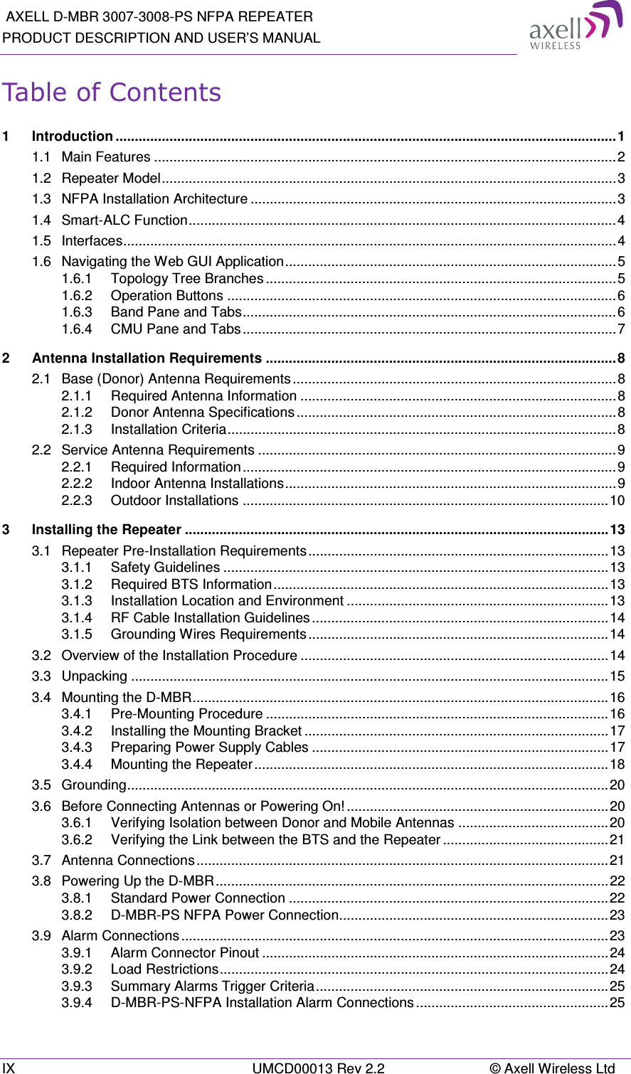  AXELL D-MBR 3007-3008-PS NFPA REPEATER PRODUCT DESCRIPTION AND USER’S MANUAL IX  UMCD00013 Rev 2.2  © Axell Wireless Ltd Table of Contents 1 Introduction .................................................................................................................................. 1 1.1 Main Features ........................................................................................................................ 2 1.2 Repeater Model ...................................................................................................................... 3 1.3 NFPA Installation Architecture ............................................................................................... 3 1.4 Smart-ALC Function ............................................................................................................... 4 1.5 Interfaces ................................................................................................................................ 4 1.6 Navigating the Web GUI Application ...................................................................................... 5 1.6.1 Topology Tree Branches ........................................................................................... 5 1.6.2 Operation Buttons ..................................................................................................... 6 1.6.3 Band Pane and Tabs ................................................................................................. 6 1.6.4 CMU Pane and Tabs ................................................................................................. 7 2 Antenna Installation Requirements ........................................................................................... 8 2.1 Base (Donor) Antenna Requirements .................................................................................... 8 2.1.1 Required Antenna Information .................................................................................. 8 2.1.2 Donor Antenna Specifications ................................................................................... 8 2.1.3 Installation Criteria ..................................................................................................... 8 2.2 Service Antenna Requirements ............................................................................................. 9 2.2.1 Required Information ................................................................................................. 9 2.2.2 Indoor Antenna Installations ...................................................................................... 9 2.2.3 Outdoor Installations ............................................................................................... 10 3 Installing the Repeater .............................................................................................................. 13 3.1 Repeater Pre-Installation Requirements .............................................................................. 13 3.1.1 Safety Guidelines .................................................................................................... 13 3.1.2 Required BTS Information ....................................................................................... 13 3.1.3 Installation Location and Environment .................................................................... 13 3.1.4 RF Cable Installation Guidelines ............................................................................. 14 3.1.5 Grounding Wires Requirements .............................................................................. 14 3.2 Overview of the Installation Procedure ................................................................................ 14 3.3 Unpacking ............................................................................................................................ 15 3.4 Mounting the D-MBR ............................................................................................................ 16 3.4.1 Pre-Mounting Procedure ......................................................................................... 16 3.4.2 Installing the Mounting Bracket ............................................................................... 17 3.4.3 Preparing Power Supply Cables ............................................................................. 17 3.4.4 Mounting the Repeater ............................................................................................ 18 3.5 Grounding ............................................................................................................................. 20 3.6 Before Connecting Antennas or Powering On! .................................................................... 20 3.6.1 Verifying Isolation between Donor and Mobile Antennas ....................................... 20 3.6.2 Verifying the Link between the BTS and the Repeater ........................................... 21 3.7 Antenna Connections ........................................................................................................... 21 3.8 Powering Up the D-MBR ...................................................................................................... 22 3.8.1 Standard Power Connection ................................................................................... 22 3.8.2 D-MBR-PS NFPA Power Connection...................................................................... 23 3.9 Alarm Connections ............................................................................................................... 23 3.9.1 Alarm Connector Pinout .......................................................................................... 24 3.9.2 Load Restrictions ..................................................................................................... 24 3.9.3 Summary Alarms Trigger Criteria ............................................................................ 25 3.9.4 D-MBR-PS-NFPA Installation Alarm Connections .................................................. 25 