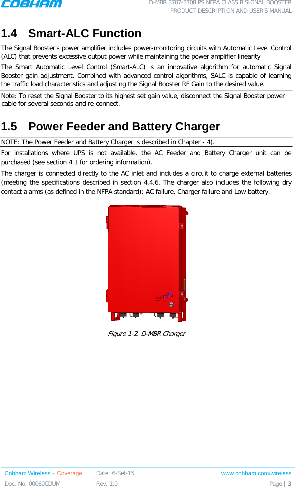  D-MBR 3707-3708 PS NFPA CLASS B SIGNAL BOOSTER PRODUCT DESCRIPTION AND USER’S MANUAL Cobham Wireless – Coverage Date: 6-Set-15 www.cobham.com/wireless Doc. No. 00060CDUM  Rev. 1.0  Page | 3  1.4  Smart-ALC Function  The Signal Booster’s power amplifier includes power-monitoring circuits with Automatic Level Control (ALC) that prevents excessive output power while maintaining the power amplifier linearity  The Smart Automatic Level Control (Smart-ALC) is an innovative algorithm for automatic Signal Booster gain adjustment. Combined with advanced control algorithms, SALC is capable of learning the traffic load characteristics and adjusting the Signal Booster RF Gain to the desired value.  Note: To reset the Signal Booster to its highest set gain value, disconnect the Signal Booster power cable for several seconds and re-connect. 1.5  Power Feeder and Battery Charger NOTE: The Power Feeder and Battery Charger is described in Chapter -  4). For installations where UPS is not available, the AC Feeder and Battery Charger unit can be purchased (see section  4.1 for ordering information).  The charger is connected directly to the AC inlet and includes a circuit to charge external batteries (meeting the specifications described in section  4.4.6. The charger also includes the following dry contact alarms (as defined in the NFPA standard): AC failure, Charger failure and Low battery.   Figure  1-2. D-MBR Charger   