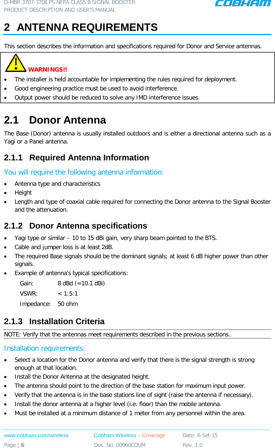 D-MBR 3707-3708 PS NFPA CLASS B SIGNAL BOOSTER PRODUCT DESCRIPTION AND USER’S MANUAL www.cobham.com/wireless Cobham Wireless – Coverage Date: 6-Set-15 Page | 6 Doc. No. 00060CDUM Rev. 1.0  2  ANTENNA REQUIREMENTS  This section describes the information and specifications required for Donor and Service antennas.  WARNINGS!!  • The installer is held accountable for implementing the rules required for deployment. • Good engineering practice must be used to avoid interference. • Output power should be reduced to solve any IMD interference issues. 2.1  Donor Antenna  The Base (Donor) antenna is usually installed outdoors and is either a directional antenna such as a Yagi or a Panel antenna.  2.1.1  Required Antenna Information You will require the following antenna information:  • Antenna type and characteristics • Height • Length and type of coaxial cable required for connecting the Donor antenna to the Signal Booster and the attenuation. 2.1.2  Donor Antenna specifications • Yagi type or similar – 10 to 15 dBi gain, very sharp beam pointed to the BTS. • Cable and jumper loss is at least 2dB. • The required Base signals should be the dominant signals; at least 6 dB higher power than other signals. • Example of antenna&apos;s typical specifications:  Gain: 8 dBd (=10.1 dBi) VSWR: &lt; 1:5:1 Impedance: 50 ohm 2.1.3  Installation Criteria  NOTE: Verify that the antennas meet requirements described in the previous sections.. Installation requirements: • Select a location for the Donor antenna and verify that there is the signal strength is strong enough at that location. • Install the Donor Antenna at the designated height. • The antenna should point to the direction of the base station for maximum input power. • Verify that the antenna is in the base stations line of sight (raise the antenna if necessary).  • Install the donor antenna at a higher level (i.e. floor) than the mobile antenna. • Must be installed at a minimum distance of 1 meter from any personnel within the area. 