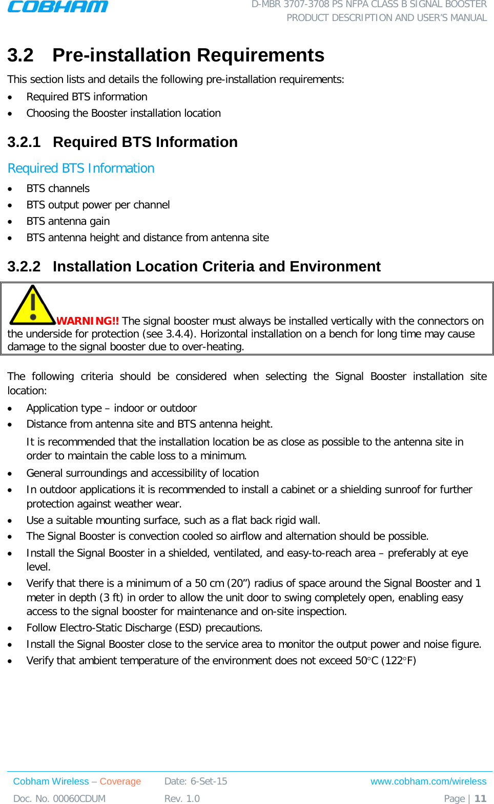  D-MBR 3707-3708 PS NFPA CLASS B SIGNAL BOOSTER PRODUCT DESCRIPTION AND USER’S MANUAL Cobham Wireless – Coverage Date: 6-Set-15 www.cobham.com/wireless Doc. No. 00060CDUM  Rev. 1.0  Page | 11  3.2  Pre-installation Requirements This section lists and details the following pre-installation requirements: • Required BTS information  • Choosing the Booster installation location 3.2.1  Required BTS Information Required BTS Information • BTS channels • BTS output power per channel • BTS antenna gain • BTS antenna height and distance from antenna site 3.2.2  Installation Location Criteria and Environment WARNING!! The signal booster must always be installed vertically with the connectors on the underside for protection (see  3.4.4). Horizontal installation on a bench for long time may cause damage to the signal booster due to over-heating.   The following criteria should be considered when selecting the Signal  Booster installation site location: • Application type – indoor or outdoor • Distance from antenna site and BTS antenna height.  It is recommended that the installation location be as close as possible to the antenna site in order to maintain the cable loss to a minimum. • General surroundings and accessibility of location • In outdoor applications it is recommended to install a cabinet or a shielding sunroof for further protection against weather wear. • Use a suitable mounting surface, such as a flat back rigid wall. • The Signal Booster is convection cooled so airflow and alternation should be possible. • Install the Signal Booster in a shielded, ventilated, and easy-to-reach area – preferably at eye level. • Verify that there is a minimum of a 50 cm (20”) radius of space around the Signal Booster and 1 meter in depth (3 ft) in order to allow the unit door to swing completely open, enabling easy access to the signal booster for maintenance and on-site inspection. • Follow Electro-Static Discharge (ESD) precautions. • Install the Signal Booster close to the service area to monitor the output power and noise figure. • Verify that ambient temperature of the environment does not exceed 50°C (122°F) 