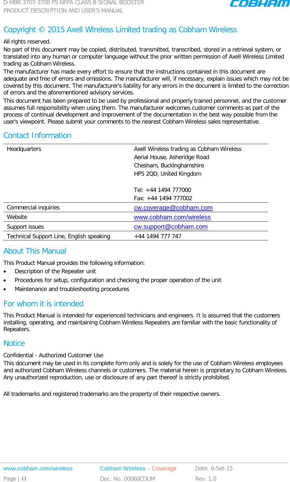 D-MBR 3707-3708 PS NFPA CLASS B SIGNAL BOOSTER PRODUCT DESCRIPTION AND USER’S MANUAL www.cobham.com/wireless Cobham Wireless – Coverage Date: 6-Set-15 Page | II Doc. No. 00060CDUM Rev. 1.0  Copyright © 2015 Axell Wireless Limited trading as Cobham Wireless All rights reserved. No part of this document may be copied, distributed, transmitted, transcribed, stored in a retrieval system, or translated into any human or computer language without the prior written permission of Axell Wireless Limited trading as Cobham Wireless. The manufacturer has made every effort to ensure that the instructions contained in this document are adequate and free of errors and omissions. The manufacturer will, if necessary, explain issues which may not be covered by this document. The manufacturer&apos;s liability for any errors in the document is limited to the correction of errors and the aforementioned advisory services. This document has been prepared to be used by professional and properly trained personnel, and the customer assumes full responsibility when using them. The manufacturer welcomes customer comments as part of the process of continual development and improvement of the documentation in the best way possible from the user&apos;s viewpoint. Please submit your comments to the nearest Cobham Wireless sales representative. Contact Information Headquarters Axell Wireless trading as Cobham Wireless Aerial House, Asheridge Road Chesham, Buckinghamshire HP5 2QD, United Kingdom  Tel: +44 1494 777000  Fax: +44 1494 777002  Commercial inquiries cw.coverage@cobham.com Website www.cobham.com/wireless Support issues cw.support@cobham.com  Technical Support Line, English speaking +44 1494 777 747 About This Manual This Product Manual provides the following information: • Description of the Repeater unit • Procedures for setup, configuration and checking the proper operation of the unit  • Maintenance and troubleshooting procedures  For whom it is intended This Product Manual is intended for experienced technicians and engineers. It is assumed that the customers installing, operating, and maintaining Cobham Wireless Repeaters are familiar with the basic functionality of Repeaters. Notice Confidential - Authorized Customer Use This document may be used in its complete form only and is solely for the use of Cobham Wireless employees and authorized Cobham Wireless channels or customers. The material herein is proprietary to Cobham Wireless. Any unauthorized reproduction, use or disclosure of any part thereof is strictly prohibited.  All trademarks and registered trademarks are the property of their respective owners. 