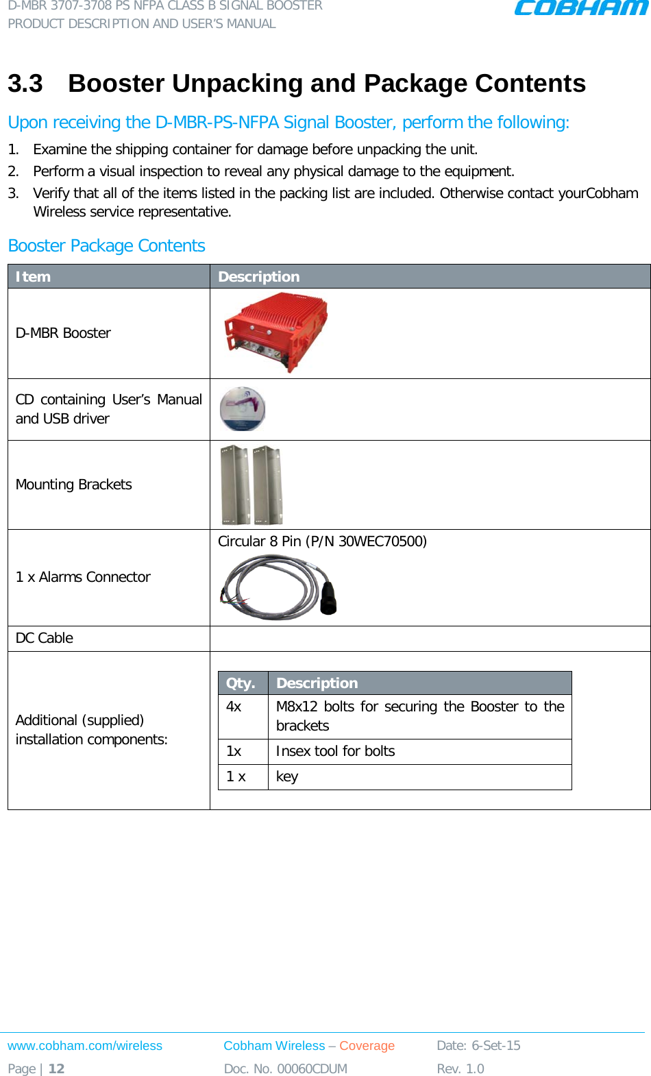 D-MBR 3707-3708 PS NFPA CLASS B SIGNAL BOOSTER PRODUCT DESCRIPTION AND USER’S MANUAL www.cobham.com/wireless Cobham Wireless – Coverage Date: 6-Set-15 Page | 12 Doc. No. 00060CDUM Rev. 1.0  3.3  Booster Unpacking and Package Contents Upon receiving the D-MBR-PS-NFPA Signal Booster, perform the following:  1.  Examine the shipping container for damage before unpacking the unit. 2.  Perform a visual inspection to reveal any physical damage to the equipment.  3.  Verify that all of the items listed in the packing list are included. Otherwise contact yourCobham Wireless service representative.  Booster Package Contents Item Description D-MBR Booster    CD containing User’s Manual and USB driver  Mounting Brackets  1 x Alarms Connector  Circular 8 Pin (P/N 30WEC70500)  DC Cable    Additional (supplied) installation components:  Qty.  Description  4x M8x12 bolts for securing the Booster to the brackets 1x Insex tool for bolts 1 x key       