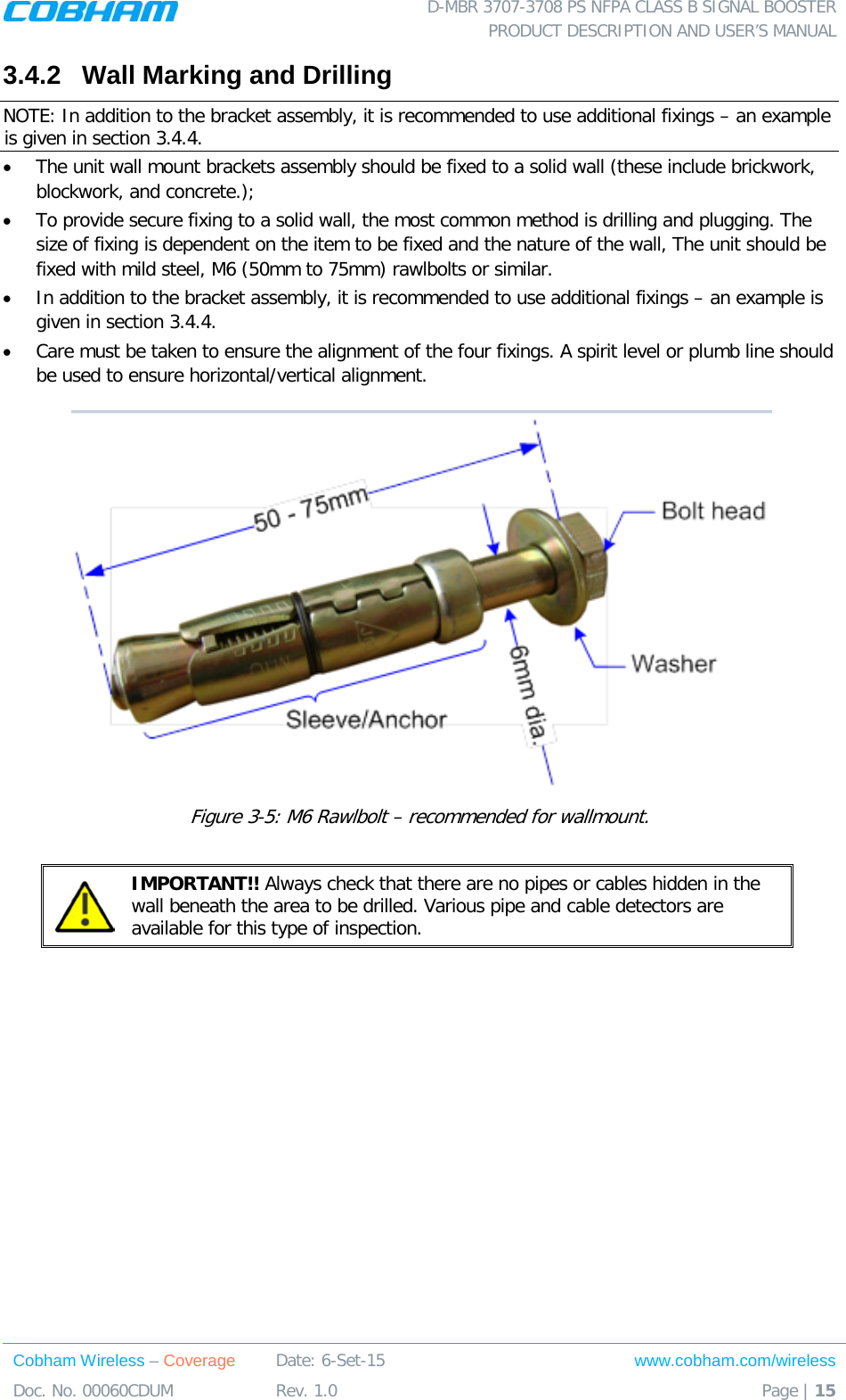  D-MBR 3707-3708 PS NFPA CLASS B SIGNAL BOOSTER PRODUCT DESCRIPTION AND USER’S MANUAL Cobham Wireless – Coverage Date: 6-Set-15 www.cobham.com/wireless Doc. No. 00060CDUM  Rev. 1.0  Page | 15  3.4.2  Wall Marking and Drilling NOTE: In addition to the bracket assembly, it is recommended to use additional fixings – an example is given in section  3.4.4. • The unit wall mount brackets assembly should be fixed to a solid wall (these include brickwork, blockwork, and concrete.);  • To provide secure fixing to a solid wall, the most common method is drilling and plugging. The size of fixing is dependent on the item to be fixed and the nature of the wall, The unit should be fixed with mild steel, M6 (50mm to 75mm) rawlbolts or similar. • In addition to the bracket assembly, it is recommended to use additional fixings – an example is given in section  3.4.4. • Care must be taken to ensure the alignment of the four fixings. A spirit level or plumb line should be used to ensure horizontal/vertical alignment.  Figure  3-5: M6 Rawlbolt – recommended for wallmount.   IMPORTANT!! Always check that there are no pipes or cables hidden in the wall beneath the area to be drilled. Various pipe and cable detectors are available for this type of inspection.     