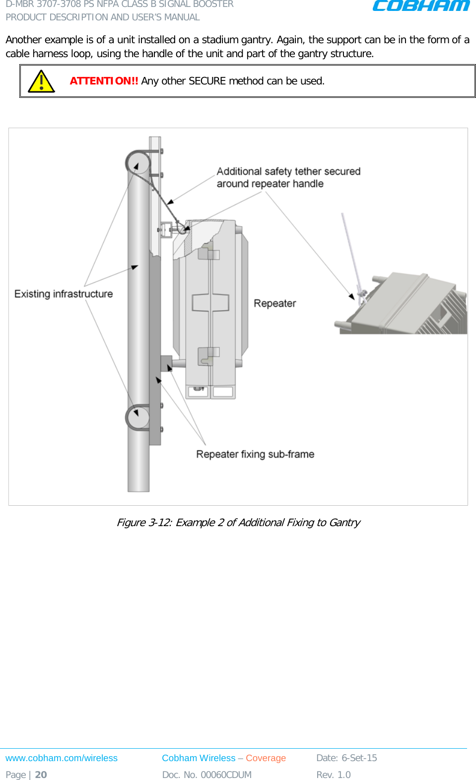 D-MBR 3707-3708 PS NFPA CLASS B SIGNAL BOOSTER PRODUCT DESCRIPTION AND USER’S MANUAL www.cobham.com/wireless Cobham Wireless – Coverage Date: 6-Set-15 Page | 20 Doc. No. 00060CDUM Rev. 1.0  Another example is of a unit installed on a stadium gantry. Again, the support can be in the form of a cable harness loop, using the handle of the unit and part of the gantry structure.  ATTENTION!! Any other SECURE method can be used.    Figure  3-12: Example 2 of Additional Fixing to Gantry     