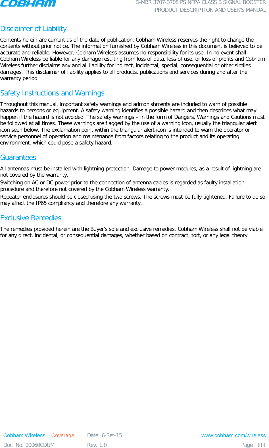  D-MBR 3707-3708 PS NFPA CLASS B SIGNAL BOOSTER PRODUCT DESCRIPTION AND USER’S MANUAL Cobham Wireless – Coverage Date: 6-Set-15 www.cobham.com/wireless Doc. No. 00060CDUM  Rev. 1.0  Page | III  Disclaimer of Liability Contents herein are current as of the date of publication. Cobham Wireless reserves the right to change the contents without prior notice. The information furnished by Cobham Wireless in this document is believed to be accurate and reliable. However, Cobham Wireless assumes no responsibility for its use. In no event shall Cobham Wireless be liable for any damage resulting from loss of data, loss of use, or loss of profits and Cobham Wireless further disclaims any and all liability for indirect, incidental, special, consequential or other similes damages. This disclaimer of liability applies to all products, publications and services during and after the warranty period. Safety Instructions and Warnings Throughout this manual, important safety warnings and admonishments are included to warn of possible hazards to persons or equipment. A safety warning identifies a possible hazard and then describes what may happen if the hazard is not avoided. The safety warnings – in the form of Dangers, Warnings and Cautions must be followed at all times. These warnings are flagged by the use of a warning icon, usually the triangular alert icon seen below. The exclamation point within the triangular alert icon is intended to warn the operator or service personnel of operation and maintenance from factors relating to the product and its operating environment, which could pose a safety hazard. Guarantees All antennas must be installed with lightning protection. Damage to power modules, as a result of lightning are not covered by the warranty. Switching on AC or DC power prior to the connection of antenna cables is regarded as faulty installation procedure and therefore not covered by the Cobham Wireless warranty. Repeater enclosures should be closed using the two screws. The screws must be fully tightened. Failure to do so may affect the IP65 compliancy and therefore any warranty. Exclusive Remedies The remedies provided herein are the Buyer’s sole and exclusive remedies. Cobham Wireless shall not be viable for any direct, incidental, or consequential damages, whether based on contract, tort, or any legal theory. 