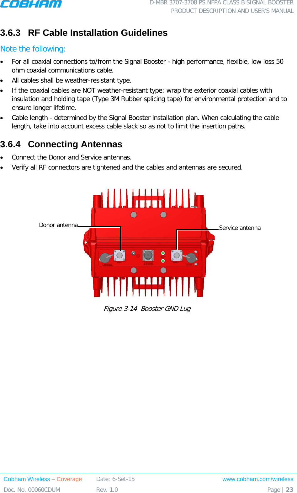  D-MBR 3707-3708 PS NFPA CLASS B SIGNAL BOOSTER PRODUCT DESCRIPTION AND USER’S MANUAL Cobham Wireless – Coverage Date: 6-Set-15 www.cobham.com/wireless Doc. No. 00060CDUM  Rev. 1.0  Page | 23  3.6.3  RF Cable Installation Guidelines Note the following: • For all coaxial connections to/from the Signal Booster - high performance, flexible, low loss 50 ohm coaxial communications cable.  • All cables shall be weather-resistant type.  • If the coaxial cables are NOT weather-resistant type: wrap the exterior coaxial cables with insulation and holding tape (Type 3M Rubber splicing tape) for environmental protection and to ensure longer lifetime. • Cable length - determined by the Signal Booster installation plan. When calculating the cable length, take into account excess cable slack so as not to limit the insertion paths. 3.6.4  Connecting Antennas • Connect the Donor and Service antennas.  • Verify all RF connectors are tightened and the cables and antennas are secured.    Figure  3-14  Booster GND Lug    Donor antenna Service antenna 