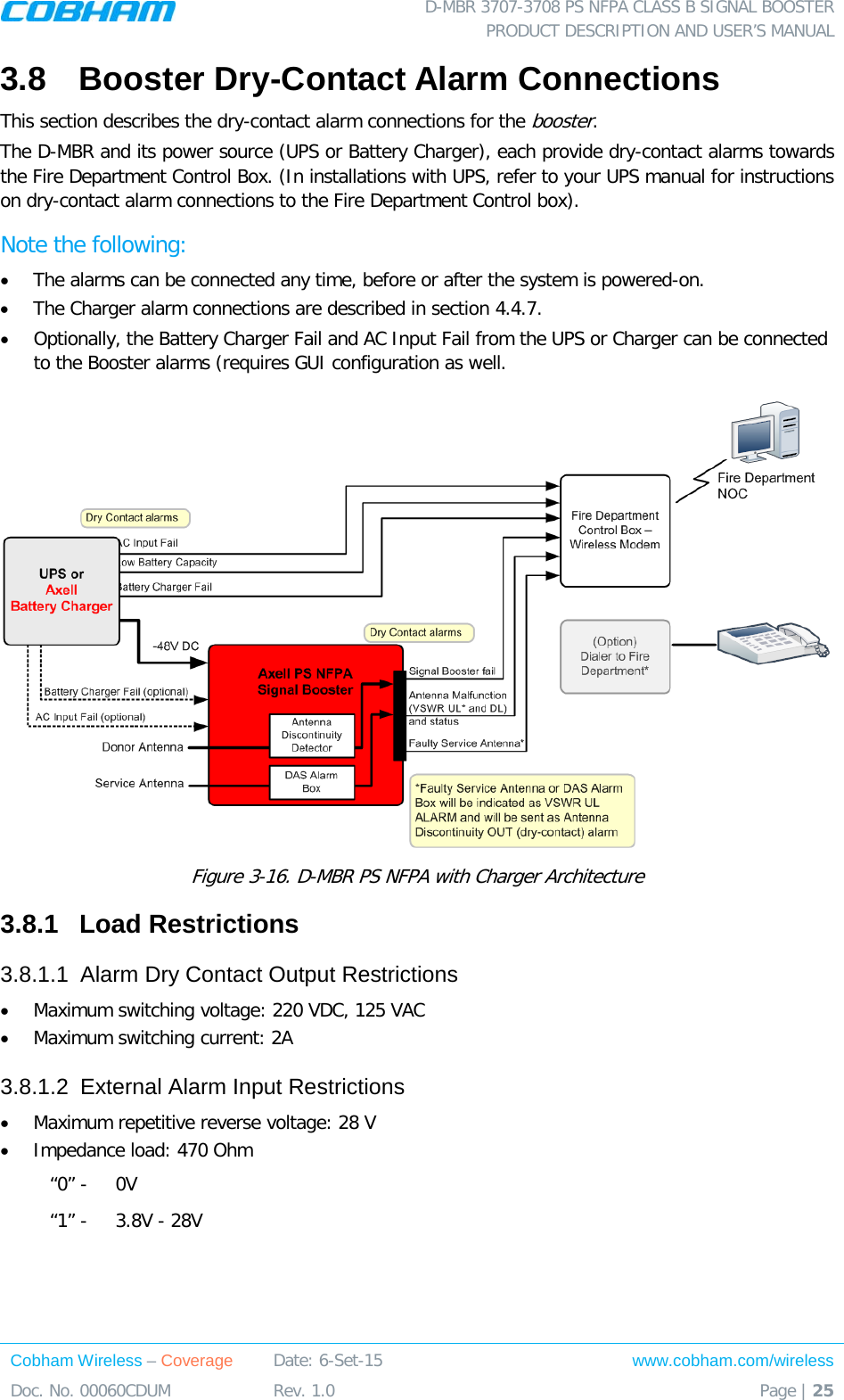  D-MBR 3707-3708 PS NFPA CLASS B SIGNAL BOOSTER PRODUCT DESCRIPTION AND USER’S MANUAL Cobham Wireless – Coverage Date: 6-Set-15 www.cobham.com/wireless Doc. No. 00060CDUM  Rev. 1.0  Page | 25  3.8  Booster Dry-Contact Alarm Connections This section describes the dry-contact alarm connections for the booster.  The D-MBR and its power source (UPS or Battery Charger), each provide dry-contact alarms towards the Fire Department Control Box. (In installations with UPS, refer to your UPS manual for instructions on dry-contact alarm connections to the Fire Department Control box). Note the following: • The alarms can be connected any time, before or after the system is powered-on.  • The Charger alarm connections are described in section  4.4.7.  • Optionally, the Battery Charger Fail and AC Input Fail from the UPS or Charger can be connected  to the Booster alarms (requires GUI configuration as well.  Figure  3-16. D-MBR PS NFPA with Charger Architecture 3.8.1  Load Restrictions 3.8.1.1  Alarm Dry Contact Output Restrictions • Maximum switching voltage: 220 VDC, 125 VAC • Maximum switching current: 2A 3.8.1.2  External Alarm Input Restrictions • Maximum repetitive reverse voltage: 28 V • Impedance load: 470 Ohm “0” -   0V “1” -   3.8V - 28V  