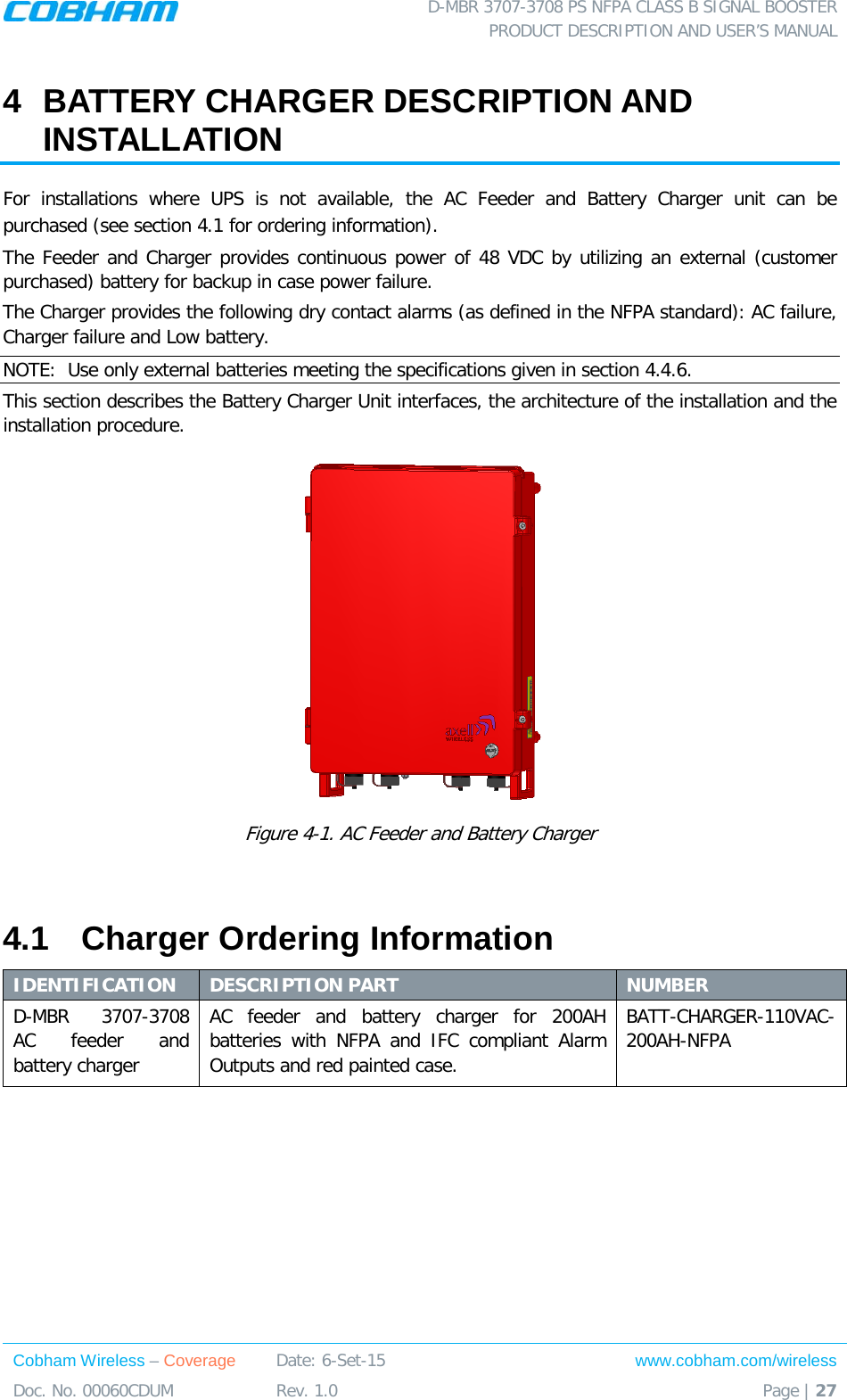  D-MBR 3707-3708 PS NFPA CLASS B SIGNAL BOOSTER PRODUCT DESCRIPTION AND USER’S MANUAL Cobham Wireless – Coverage Date: 6-Set-15 www.cobham.com/wireless Doc. No. 00060CDUM  Rev. 1.0  Page | 27  4  BATTERY CHARGER DESCRIPTION AND INSTALLATION For installations where UPS is not available, the AC Feeder and Battery Charger unit can be purchased (see section  4.1 for ordering information).  The Feeder and Charger provides continuous power of 48 VDC by utilizing an external (customer purchased) battery for backup in case power failure. The Charger provides the following dry contact alarms (as defined in the NFPA standard): AC failure, Charger failure and Low battery.  NOTE:  Use only external batteries meeting the specifications given in section  4.4.6. This section describes the Battery Charger Unit interfaces, the architecture of the installation and the installation procedure.  Figure  4-1. AC Feeder and Battery Charger  4.1  Charger Ordering Information IDENTIFICATION DESCRIPTION PART NUMBER D-MBR 3707-3708 AC feeder and battery charger  AC feeder and battery charger for 200AH batteries with NFPA and IFC compliant Alarm Outputs and red painted case. BATT-CHARGER-110VAC-200AH-NFPA   