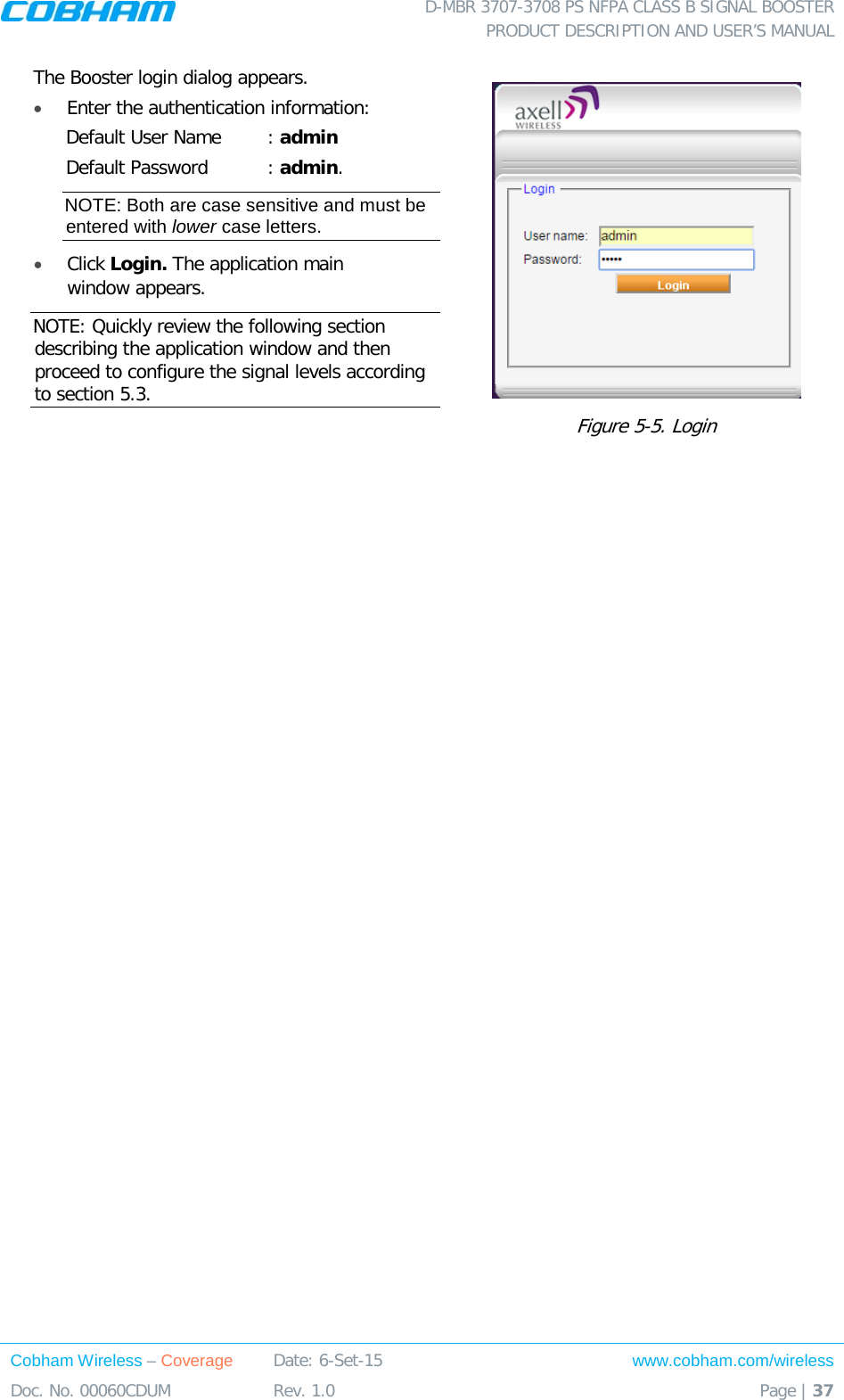  D-MBR 3707-3708 PS NFPA CLASS B SIGNAL BOOSTER PRODUCT DESCRIPTION AND USER’S MANUAL Cobham Wireless – Coverage Date: 6-Set-15 www.cobham.com/wireless Doc. No. 00060CDUM  Rev. 1.0  Page | 37  The Booster login dialog appears. • Enter the authentication information: Default User Name : admin Default Password : admin. NOTE: Both are case sensitive and must be entered with lower case letters. •  Click Login. The application main window appears.  NOTE: Quickly review the following section describing the application window and then proceed to configure the signal levels according to section  5.3.   Figure  5-5. Login    