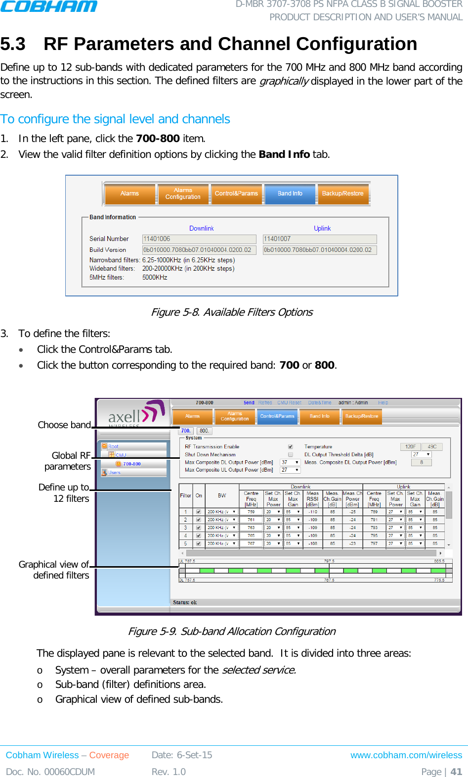  D-MBR 3707-3708 PS NFPA CLASS B SIGNAL BOOSTER PRODUCT DESCRIPTION AND USER’S MANUAL Cobham Wireless – Coverage Date: 6-Set-15 www.cobham.com/wireless Doc. No. 00060CDUM  Rev. 1.0  Page | 41  5.3  RF Parameters and Channel Configuration Define up to 12 sub-bands with dedicated parameters for the 700 MHz and 800 MHz band according to the instructions in this section. The defined filters are graphically displayed in the lower part of the screen. To configure the signal level and channels 1.  In the left pane, click the 700-800 item.  2.  View the valid filter definition options by clicking the Band Info tab.   Figure  5-8. Available Filters Options  3.  To define the filters: • Click the Control&amp;Params tab. • Click the button corresponding to the required band: 700 or 800.    Figure  5-9. Sub-band Allocation Configuration The displayed pane is relevant to the selected band.  It is divided into three areas: o System – overall parameters for the selected service. o Sub-band (filter) definitions area. o Graphical view of defined sub-bands.    Global RF  parameters Define up to  12 filters Graphical view of defined filters Choose band 