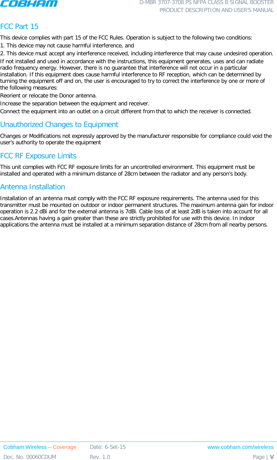  D-MBR 3707-3708 PS NFPA CLASS B SIGNAL BOOSTER PRODUCT DESCRIPTION AND USER’S MANUAL Cobham Wireless – Coverage Date: 6-Set-15 www.cobham.com/wireless Doc. No. 00060CDUM  Rev. 1.0  Page | V  FCC Part 15 This device complies with part 15 of the FCC Rules. Operation is subject to the following two conditions:  1. This device may not cause harmful interference, and   2. This device must accept any interference received, including interference that may cause undesired operation.  If not installed and used in accordance with the instructions, this equipment generates, uses and can radiate radio frequency energy. However, there is no guarantee that interference will not occur in a particular installation. If this equipment does cause harmful interference to RF reception, which can be determined by turning the equipment off and on, the user is encouraged to try to correct the interference by one or more of the following measures: Reorient or relocate the Donor antenna. Increase the separation between the equipment and receiver. Connect the equipment into an outlet on a circuit different from that to which the receiver is connected. Unauthorized Changes to Equipment Changes or Modifications not expressly approved by the manufacturer responsible for compliance could void the user’s authority to operate the equipment FCC RF Exposure Limits This unit complies with FCC RF exposure limits for an uncontrolled environment. This equipment must be installed and operated with a minimum distance of 28cm between the radiator and any person’s body.   Antenna Installation Installation of an antenna must comply with the FCC RF exposure requirements. The antenna used for this transmitter must be mounted on outdoor or indoor permanent structures. The maximum antenna gain for indoor operation is 2.2 dBi and for the external antenna is 7dBi. Cable loss of at least 2dB is taken into account for all cases.Antennas having a gain greater than these are strictly prohibited for use with this device. In indoor applications the antenna must be installed at a minimum separation distance of 28cm from all nearby persons.  