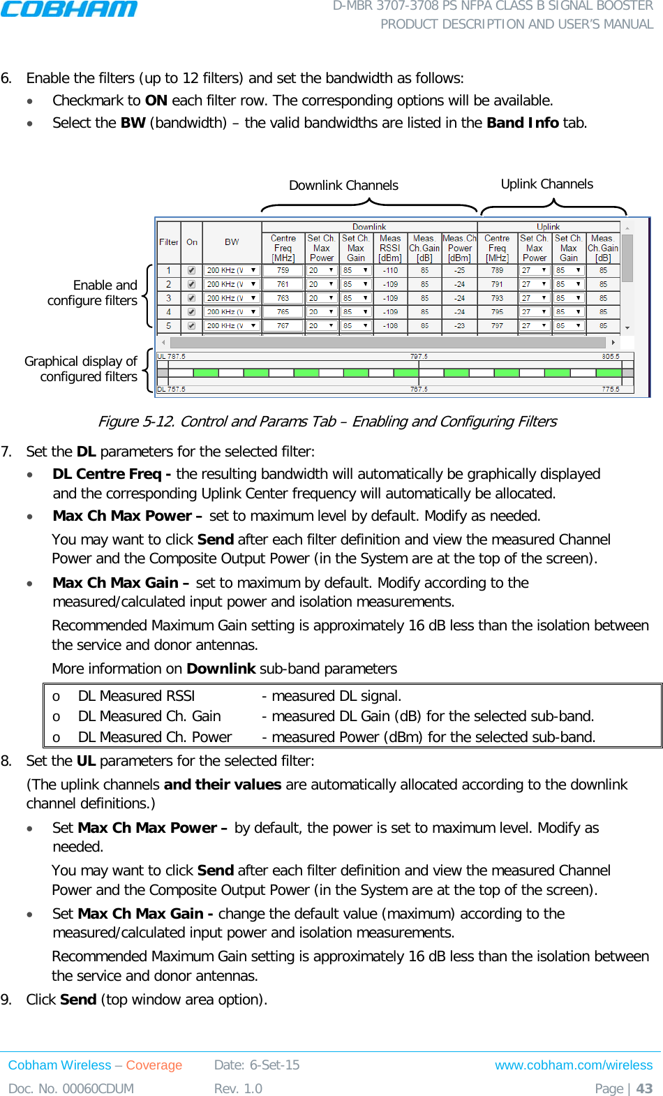  D-MBR 3707-3708 PS NFPA CLASS B SIGNAL BOOSTER PRODUCT DESCRIPTION AND USER’S MANUAL Cobham Wireless – Coverage Date: 6-Set-15 www.cobham.com/wireless Doc. No. 00060CDUM  Rev. 1.0  Page | 43   6.  Enable the filters (up to 12 filters) and set the bandwidth as follows:  • Checkmark to ON each filter row. The corresponding options will be available.  • Select the BW (bandwidth) – the valid bandwidths are listed in the Band Info tab.     Figure  5-12. Control and Params Tab – Enabling and Configuring Filters 7.  Set the DL parameters for the selected filter: • DL Centre Freq - the resulting bandwidth will automatically be graphically displayed and the corresponding Uplink Center frequency will automatically be allocated. • Max Ch Max Power – set to maximum level by default. Modify as needed.  You may want to click Send after each filter definition and view the measured Channel Power and the Composite Output Power (in the System are at the top of the screen). • Max Ch Max Gain – set to maximum by default. Modify according to the measured/calculated input power and isolation measurements. Recommended Maximum Gain setting is approximately 16 dB less than the isolation between the service and donor antennas.  More information on Downlink sub-band parameters o DL Measured RSSI    - measured DL signal. o DL Measured Ch. Gain  - measured DL Gain (dB) for the selected sub-band.  o DL Measured Ch. Power   - measured Power (dBm) for the selected sub-band. 8.  Set the UL parameters for the selected filter: (The uplink channels and their values are automatically allocated according to the downlink channel definitions.)  • Set Max Ch Max Power – by default, the power is set to maximum level. Modify as needed.  You may want to click Send after each filter definition and view the measured Channel Power and the Composite Output Power (in the System are at the top of the screen). • Set Max Ch Max Gain - change the default value (maximum) according to the measured/calculated input power and isolation measurements. Recommended Maximum Gain setting is approximately 16 dB less than the isolation between the service and donor antennas.  9.  Click Send (top window area option). Downlink Channels Uplink Channels Enable and  configure filters Graphical display of configured filters 