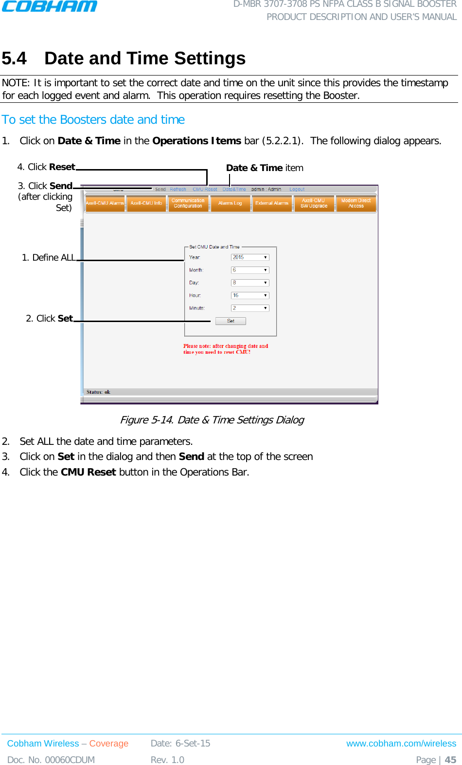  D-MBR 3707-3708 PS NFPA CLASS B SIGNAL BOOSTER PRODUCT DESCRIPTION AND USER’S MANUAL Cobham Wireless – Coverage Date: 6-Set-15 www.cobham.com/wireless Doc. No. 00060CDUM  Rev. 1.0  Page | 45  5.4  Date and Time Settings NOTE: It is important to set the correct date and time on the unit since this provides the timestamp for each logged event and alarm.  This operation requires resetting the Booster. To set the Boosters date and time 1.  Click on Date &amp; Time in the Operations Items bar ( 5.2.2.1).  The following dialog appears.   Figure  5-14. Date &amp; Time Settings Dialog   2.  Set ALL the date and time parameters. 3.  Click on Set in the dialog and then Send at the top of the screen 4.  Click the CMU Reset button in the Operations Bar.   Date &amp; Time item 1. Define ALL 3. Click Send (after clicking Set) 2. Click Set 4. Click Reset 