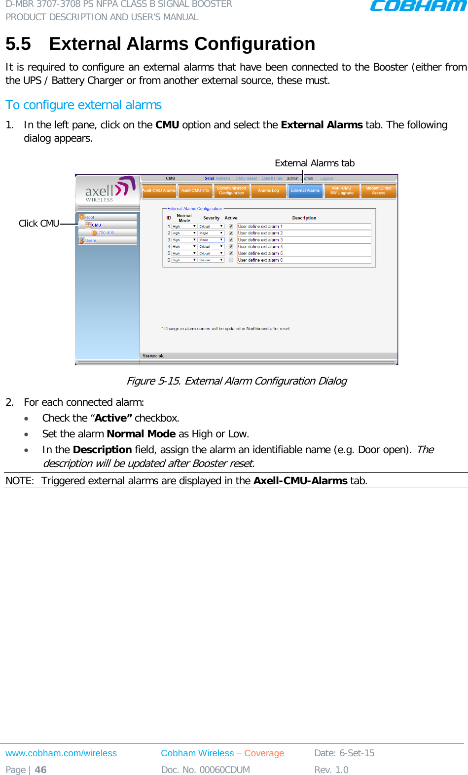 D-MBR 3707-3708 PS NFPA CLASS B SIGNAL BOOSTER PRODUCT DESCRIPTION AND USER’S MANUAL www.cobham.com/wireless Cobham Wireless – Coverage Date: 6-Set-15 Page | 46 Doc. No. 00060CDUM Rev. 1.0  5.5  External Alarms Configuration  It is required to configure an external alarms that have been connected to the Booster (either from the UPS / Battery Charger or from another external source, these must. To configure external alarms 1.  In the left pane, click on the CMU option and select the External Alarms tab. The following dialog appears.   Figure  5-15. External Alarm Configuration Dialog 2.  For each connected alarm: • Check the “Active” checkbox. • Set the alarm Normal Mode as High or Low. • In the Description field, assign the alarm an identifiable name (e.g. Door open). The description will be updated after Booster reset. NOTE:  Triggered external alarms are displayed in the Axell-CMU-Alarms tab.     Click CMU External Alarms tab 