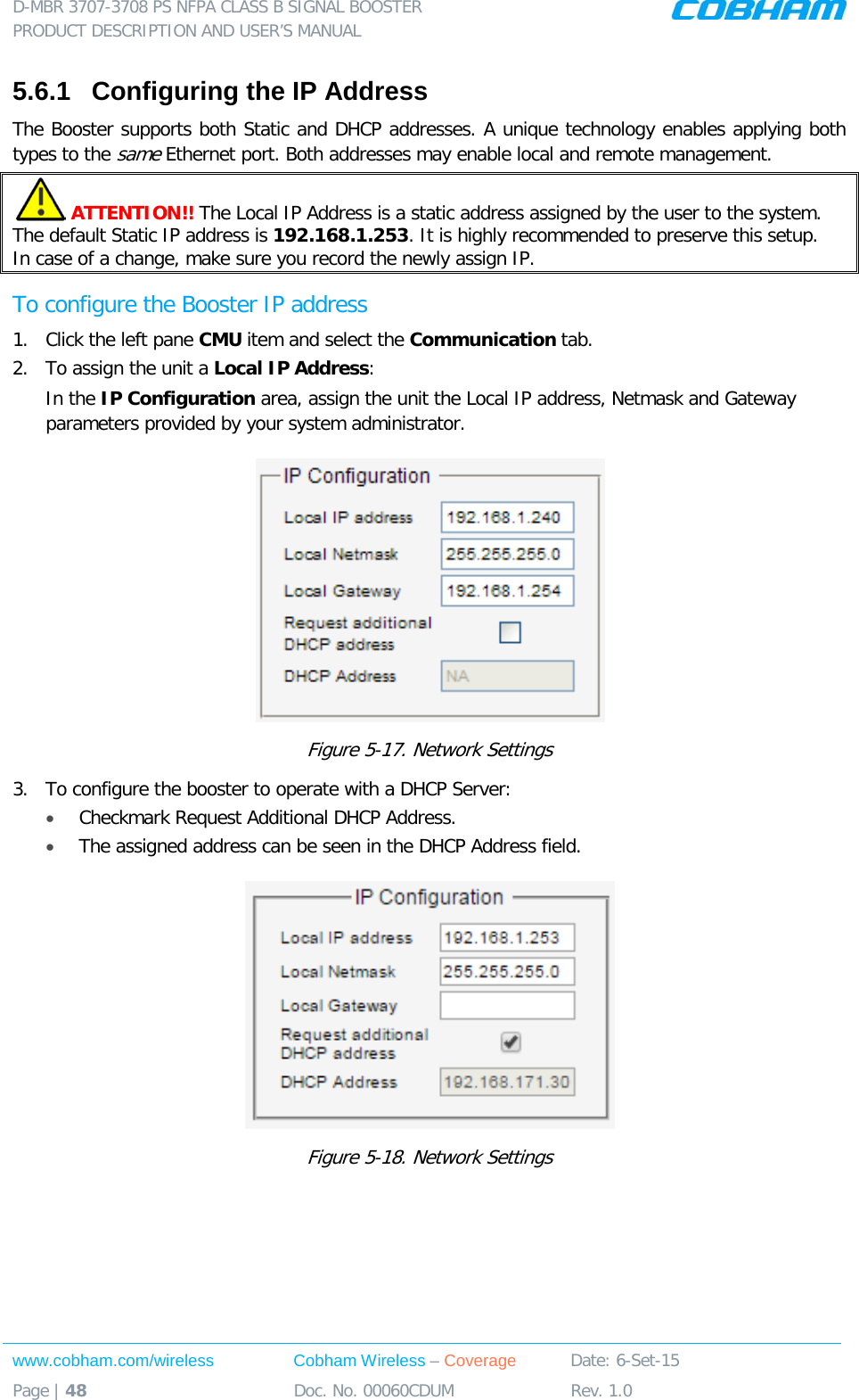 D-MBR 3707-3708 PS NFPA CLASS B SIGNAL BOOSTER PRODUCT DESCRIPTION AND USER’S MANUAL www.cobham.com/wireless Cobham Wireless – Coverage Date: 6-Set-15 Page | 48 Doc. No. 00060CDUM Rev. 1.0  5.6.1  Configuring the IP Address The Booster supports both Static and DHCP addresses. A unique technology enables applying both types to the same Ethernet port. Both addresses may enable local and remote management.  ATTENTION!! The Local IP Address is a static address assigned by the user to the system. The default Static IP address is 192.168.1.253. It is highly recommended to preserve this setup.  In case of a change, make sure you record the newly assign IP. To configure the Booster IP address 1.  Click the left pane CMU item and select the Communication tab.  2.  To assign the unit a Local IP Address: In the IP Configuration area, assign the unit the Local IP address, Netmask and Gateway parameters provided by your system administrator.   Figure  5-17. Network Settings 3.  To configure the booster to operate with a DHCP Server:  • Checkmark Request Additional DHCP Address. • The assigned address can be seen in the DHCP Address field.  Figure  5-18. Network Settings    