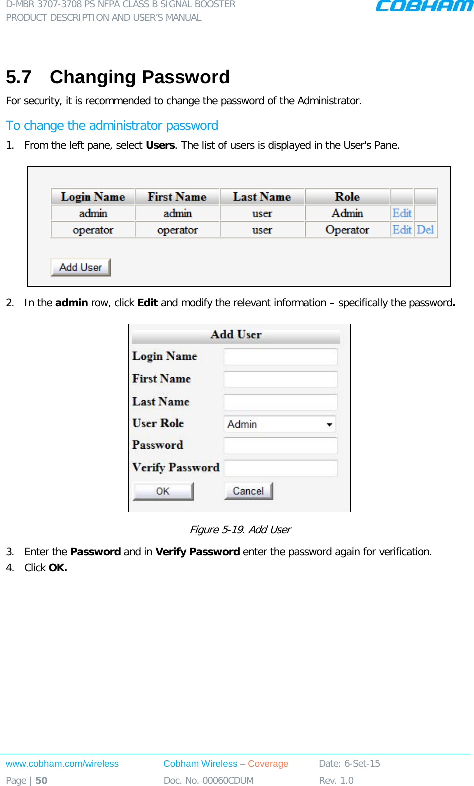 D-MBR 3707-3708 PS NFPA CLASS B SIGNAL BOOSTER PRODUCT DESCRIPTION AND USER’S MANUAL www.cobham.com/wireless Cobham Wireless – Coverage Date: 6-Set-15 Page | 50 Doc. No. 00060CDUM Rev. 1.0   5.7  Changing Password For security, it is recommended to change the password of the Administrator.  To change the administrator password 1.  From the left pane, select Users. The list of users is displayed in the User&apos;s Pane.  2.  In the admin row, click Edit and modify the relevant information – specifically the password.   Figure  5-19. Add User 3.  Enter the Password and in Verify Password enter the password again for verification. 4.  Click OK.      