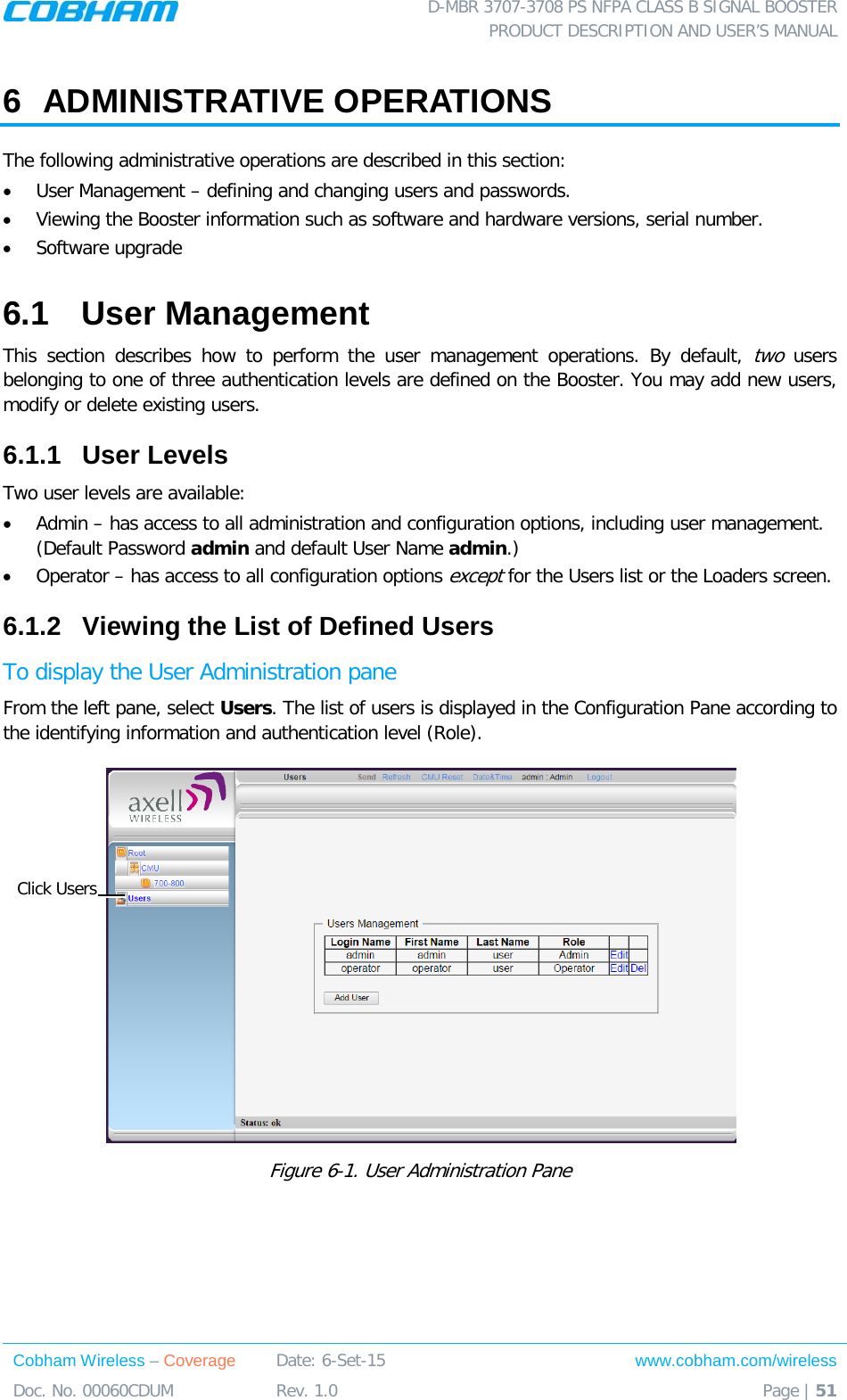  D-MBR 3707-3708 PS NFPA CLASS B SIGNAL BOOSTER PRODUCT DESCRIPTION AND USER’S MANUAL Cobham Wireless – Coverage Date: 6-Set-15 www.cobham.com/wireless Doc. No. 00060CDUM  Rev. 1.0  Page | 51  6  ADMINISTRATIVE OPERATIONS The following administrative operations are described in this section: • User Management – defining and changing users and passwords.  • Viewing the Booster information such as software and hardware versions, serial number. • Software upgrade 6.1  User Management This section describes how to perform the user management operations. By default, two users belonging to one of three authentication levels are defined on the Booster. You may add new users, modify or delete existing users.  6.1.1  User Levels Two user levels are available:  • Admin – has access to all administration and configuration options, including user management. (Default Password admin and default User Name admin.) • Operator – has access to all configuration options except for the Users list or the Loaders screen.  6.1.2  Viewing the List of Defined Users  To display the User Administration pane From the left pane, select Users. The list of users is displayed in the Configuration Pane according to the identifying information and authentication level (Role).  Figure  6-1. User Administration Pane Click Users 