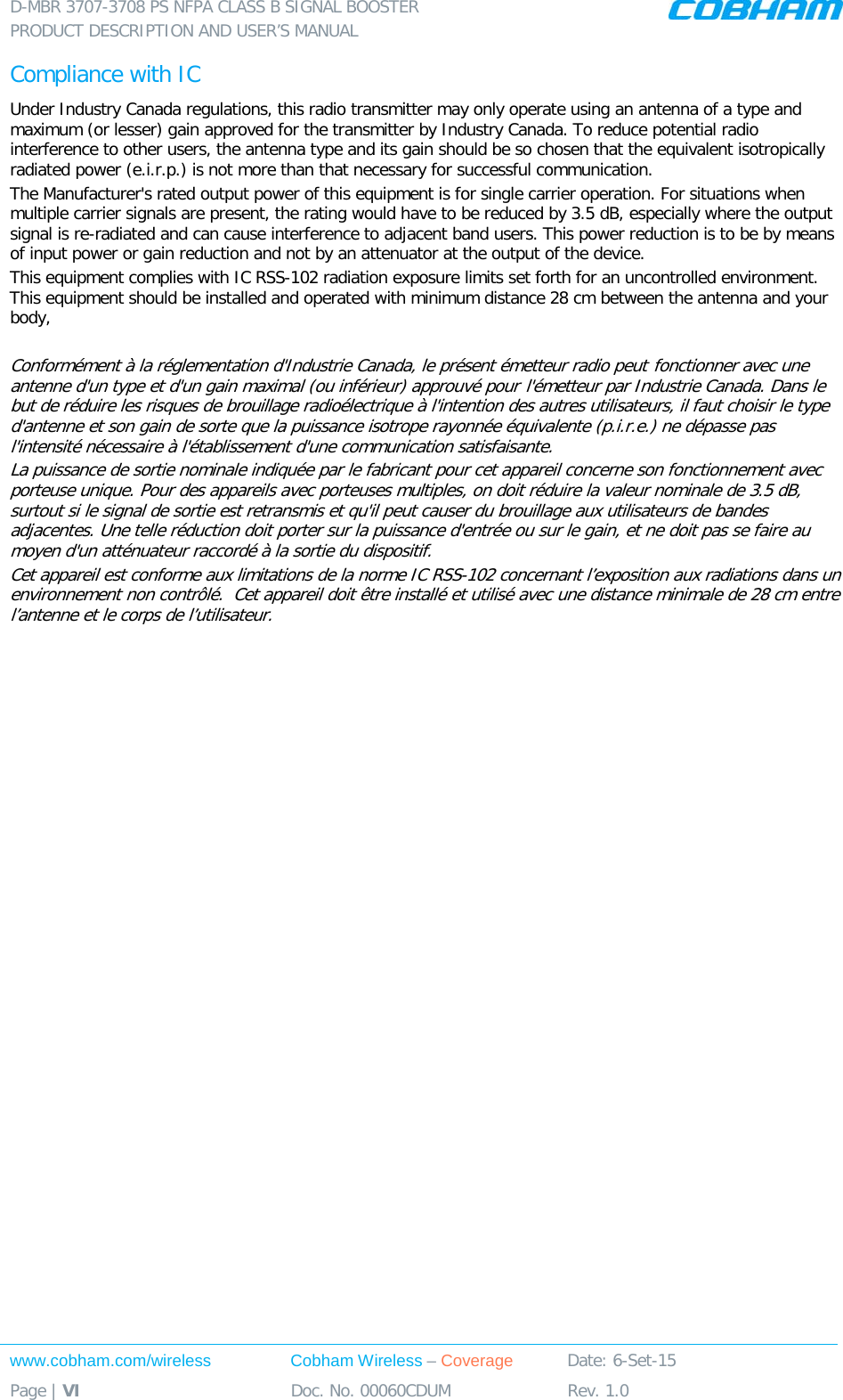 D-MBR 3707-3708 PS NFPA CLASS B SIGNAL BOOSTER PRODUCT DESCRIPTION AND USER’S MANUAL www.cobham.com/wireless Cobham Wireless – Coverage Date: 6-Set-15 Page | VI Doc. No. 00060CDUM Rev. 1.0  Compliance with IC Under Industry Canada regulations, this radio transmitter may only operate using an antenna of a type and maximum (or lesser) gain approved for the transmitter by Industry Canada. To reduce potential radio interference to other users, the antenna type and its gain should be so chosen that the equivalent isotropically radiated power (e.i.r.p.) is not more than that necessary for successful communication. The Manufacturer&apos;s rated output power of this equipment is for single carrier operation. For situations when multiple carrier signals are present, the rating would have to be reduced by 3.5 dB, especially where the output signal is re-radiated and can cause interference to adjacent band users. This power reduction is to be by means of input power or gain reduction and not by an attenuator at the output of the device. This equipment complies with IC RSS-102 radiation exposure limits set forth for an uncontrolled environment. This equipment should be installed and operated with minimum distance 28 cm between the antenna and your body,  Conformément à la réglementation d&apos;Industrie Canada, le présent émetteur radio peut fonctionner avec une antenne d&apos;un type et d&apos;un gain maximal (ou inférieur) approuvé pour l&apos;émetteur par Industrie Canada. Dans le but de réduire les risques de brouillage radioélectrique à l&apos;intention des autres utilisateurs, il faut choisir le type d&apos;antenne et son gain de sorte que la puissance isotrope rayonnée équivalente (p.i.r.e.) ne dépasse pas l&apos;intensité nécessaire à l&apos;établissement d&apos;une communication satisfaisante. La puissance de sortie nominale indiquée par le fabricant pour cet appareil concerne son fonctionnement avec porteuse unique. Pour des appareils avec porteuses multiples, on doit réduire la valeur nominale de 3.5 dB, surtout si le signal de sortie est retransmis et qu&apos;il peut causer du brouillage aux utilisateurs de bandes adjacentes. Une telle réduction doit porter sur la puissance d&apos;entrée ou sur le gain, et ne doit pas se faire au moyen d&apos;un atténuateur raccordé à la sortie du dispositif.  Cet appareil est conforme aux limitations de la norme IC RSS-102 concernant l’exposition aux radiations dans un environnement non contrôlé.  Cet appareil doit être installé et utilisé avec une distance minimale de 28 cm entre l’antenne et le corps de l’utilisateur.    