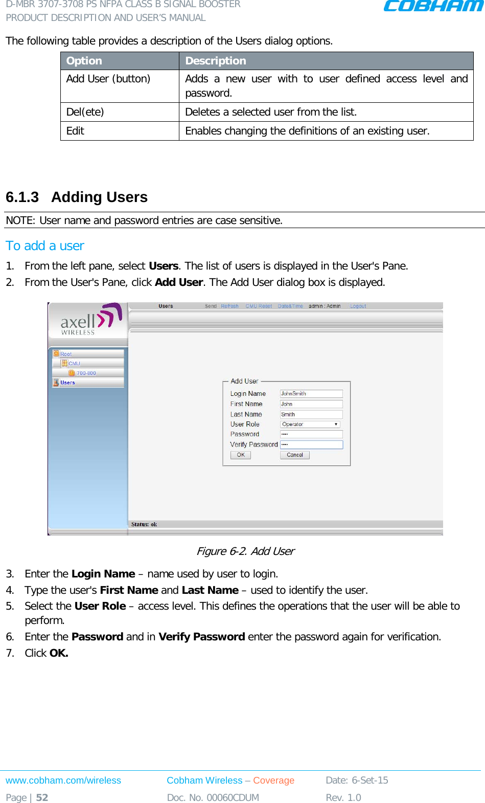 D-MBR 3707-3708 PS NFPA CLASS B SIGNAL BOOSTER PRODUCT DESCRIPTION AND USER’S MANUAL www.cobham.com/wireless Cobham Wireless – Coverage Date: 6-Set-15 Page | 52 Doc. No. 00060CDUM Rev. 1.0  The following table provides a description of the Users dialog options. Option Description Add User (button) Adds a new user with to user defined access level and password.  Del(ete) Deletes a selected user from the list. Edit   Enables changing the definitions of an existing user.   6.1.3  Adding Users  NOTE: User name and password entries are case sensitive. To add a user 1.  From the left pane, select Users. The list of users is displayed in the User&apos;s Pane. 2.  From the User&apos;s Pane, click Add User. The Add User dialog box is displayed.  Figure  6-2. Add User 3.  Enter the Login Name – name used by user to login. 4.  Type the user&apos;s First Name and Last Name – used to identify the user.  5.  Select the User Role – access level. This defines the operations that the user will be able to perform.  6.  Enter the Password and in Verify Password enter the password again for verification. 7.  Click OK.  