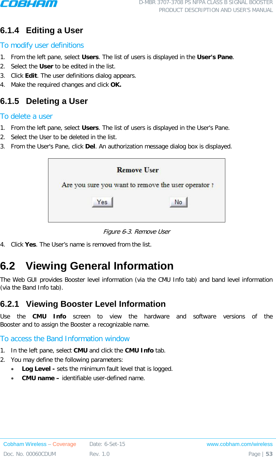  D-MBR 3707-3708 PS NFPA CLASS B SIGNAL BOOSTER PRODUCT DESCRIPTION AND USER’S MANUAL Cobham Wireless – Coverage Date: 6-Set-15 www.cobham.com/wireless Doc. No. 00060CDUM  Rev. 1.0  Page | 53  6.1.4  Editing a User  To modify user definitions 1.  From the left pane, select Users. The list of users is displayed in the User&apos;s Pane. 2.  Select the User to be edited in the list. 3.  Click Edit. The user definitions dialog appears. 4.  Make the required changes and click OK. 6.1.5  Deleting a User  To delete a user 1.  From the left pane, select Users. The list of users is displayed in the User&apos;s Pane. 2.  Select the User to be deleted in the list.  3.  From the User&apos;s Pane, click Del. An authorization message dialog box is displayed.  Figure  6-3. Remove User 4.  Click Yes. The User’s name is removed from the list.  6.2  Viewing General Information  The Web GUI provides Booster level information (via the CMU Info tab) and band level information (via the Band Info tab). 6.2.1  Viewing Booster Level Information Use the CMU  Info  screen to view the hardware and software versions of the  Booster and to assign the Booster a recognizable name. To access the Band Information window 1.  In the left pane, select CMU and click the CMU Info tab. 2.  You may define the following parameters: • Log Level - sets the minimum fault level that is logged.  • CMU name – identifiable user-defined name. 