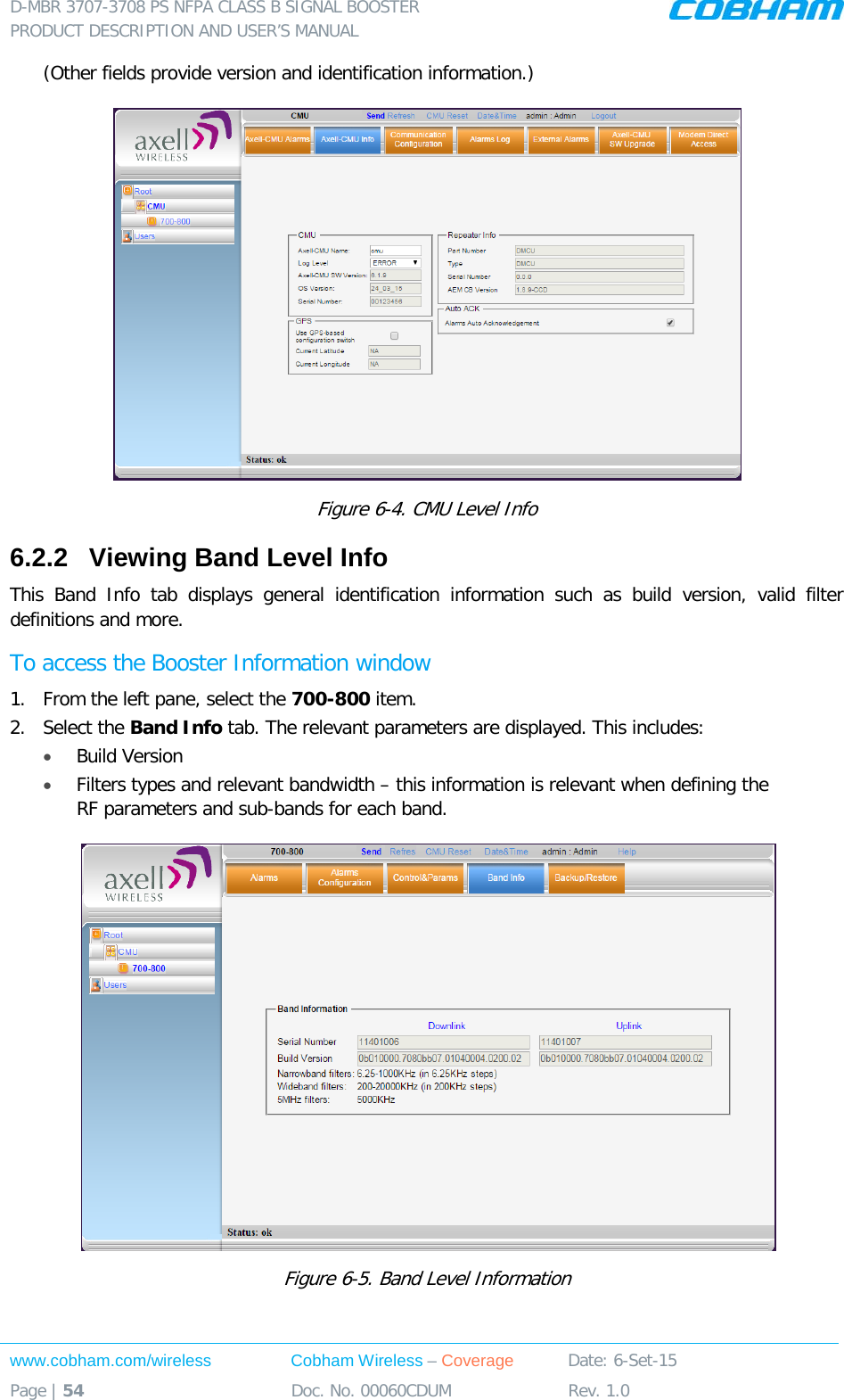 D-MBR 3707-3708 PS NFPA CLASS B SIGNAL BOOSTER PRODUCT DESCRIPTION AND USER’S MANUAL www.cobham.com/wireless Cobham Wireless – Coverage Date: 6-Set-15 Page | 54 Doc. No. 00060CDUM Rev. 1.0  (Other fields provide version and identification information.)  Figure  6-4. CMU Level Info 6.2.2  Viewing Band Level Info This Band Info tab displays general identification information such as build version, valid  filter definitions and more. To access the Booster Information window 1.  From the left pane, select the 700-800 item.  2.  Select the Band Info tab. The relevant parameters are displayed. This includes: • Build Version • Filters types and relevant bandwidth – this information is relevant when defining the RF parameters and sub-bands for each band.   Figure  6-5. Band Level Information 